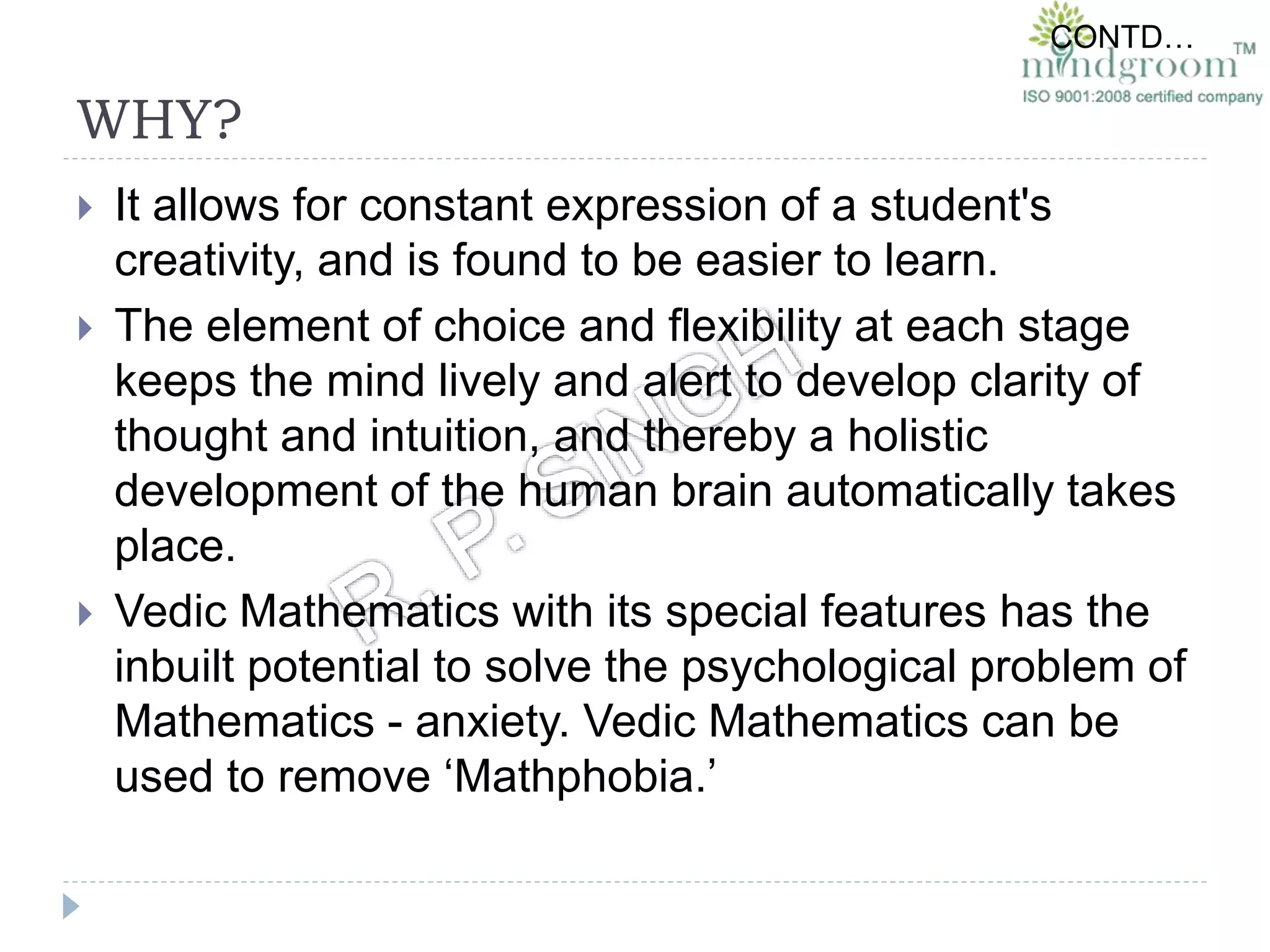 WHY?
 It allows for constant expression of a student's
creativity, and is found to be easier to learn.
 The element of choice and flexibility at each stage
keeps the mind lively and alert to develop clarity of
thought and intuition, and thereby a holistic
development of the human brain automatically takes
place.
 Vedic Mathematics with its special features has the
inbuilt potential to solve the psychological problem of
Mathematics - anxiety. Vedic Mathematics can be
used to remove ‘Mathphobia.’
CONTD…
 