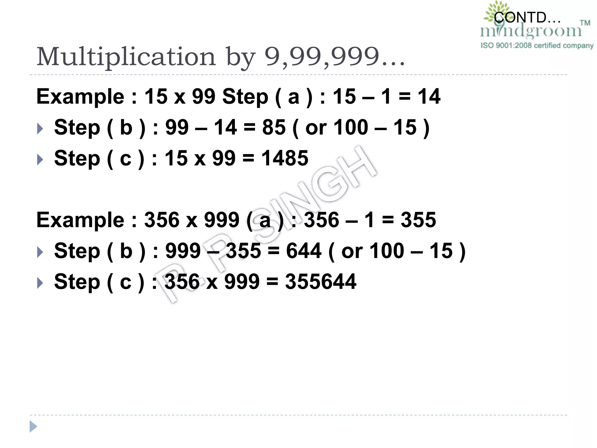 Multiplication by 9,99,999…
Example : 15 x 99 Step ( a ) : 15 – 1 = 14
 Step ( b ) : 99 – 14 = 85 ( or 100 – 15 )
 Step ( c ) : 15 x 99 = 1485
Example : 356 x 999 ( a ) : 356 – 1 = 355
 Step ( b ) : 999 – 355 = 644 ( or 100 – 15 )
 Step ( c ) : 356 x 999 = 355644
CONTD…
 