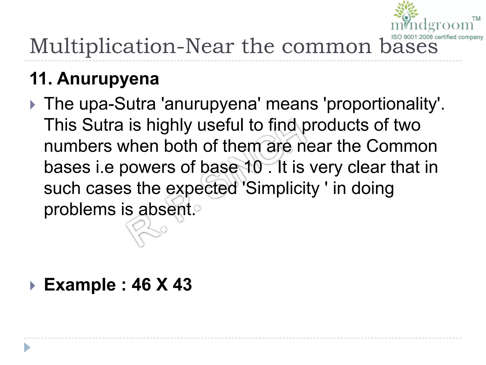 Multiplication-Near the common bases
11. Anurupyena
 The upa-Sutra 'anurupyena' means 'proportionality'.
This Sutra is highly useful to find products of two
numbers when both of them are near the Common
bases i.e powers of base 10 . It is very clear that in
such cases the expected 'Simplicity ' in doing
problems is absent.
 Example : 46 X 43
 