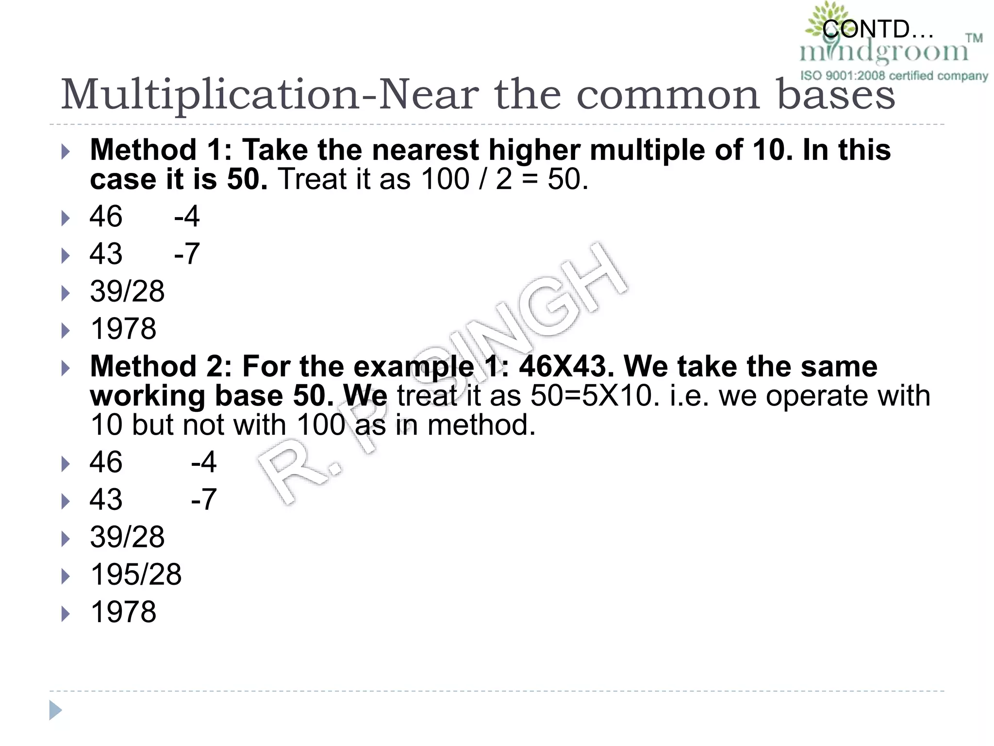 Multiplication-Near the common bases
 Method 1: Take the nearest higher multiple of 10. In this
case it is 50. Treat it as 100 / 2 = 50.
 46 -4
 43 -7
 39/28
 1978
 Method 2: For the example 1: 46X43. We take the same
working base 50. We treat it as 50=5X10. i.e. we operate with
10 but not with 100 as in method.
 46 -4
 43 -7
 39/28
 195/28
 1978
CONTD…
 