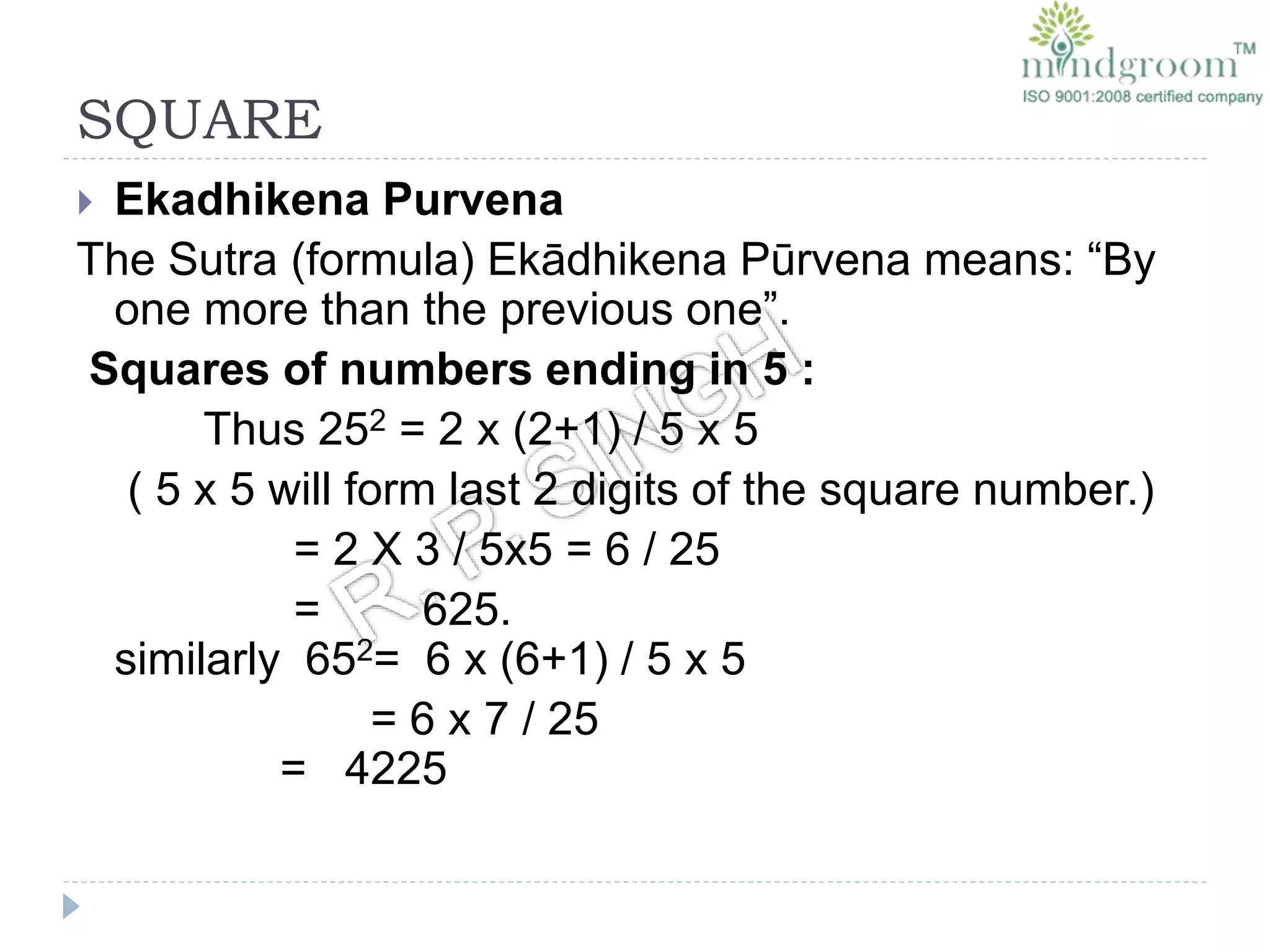 SQUARE
 Ekadhikena Purvena
The Sutra (formula) Ekādhikena Pūrvena means: “By
one more than the previous one”.
Squares of numbers ending in 5 :
Thus 252 = 2 x (2+1) / 5 x 5
( 5 x 5 will form last 2 digits of the square number.)
= 2 X 3 / 5x5 = 6 / 25
= 625.
similarly 652= 6 x (6+1) / 5 x 5
= 6 x 7 / 25
= 4225
 