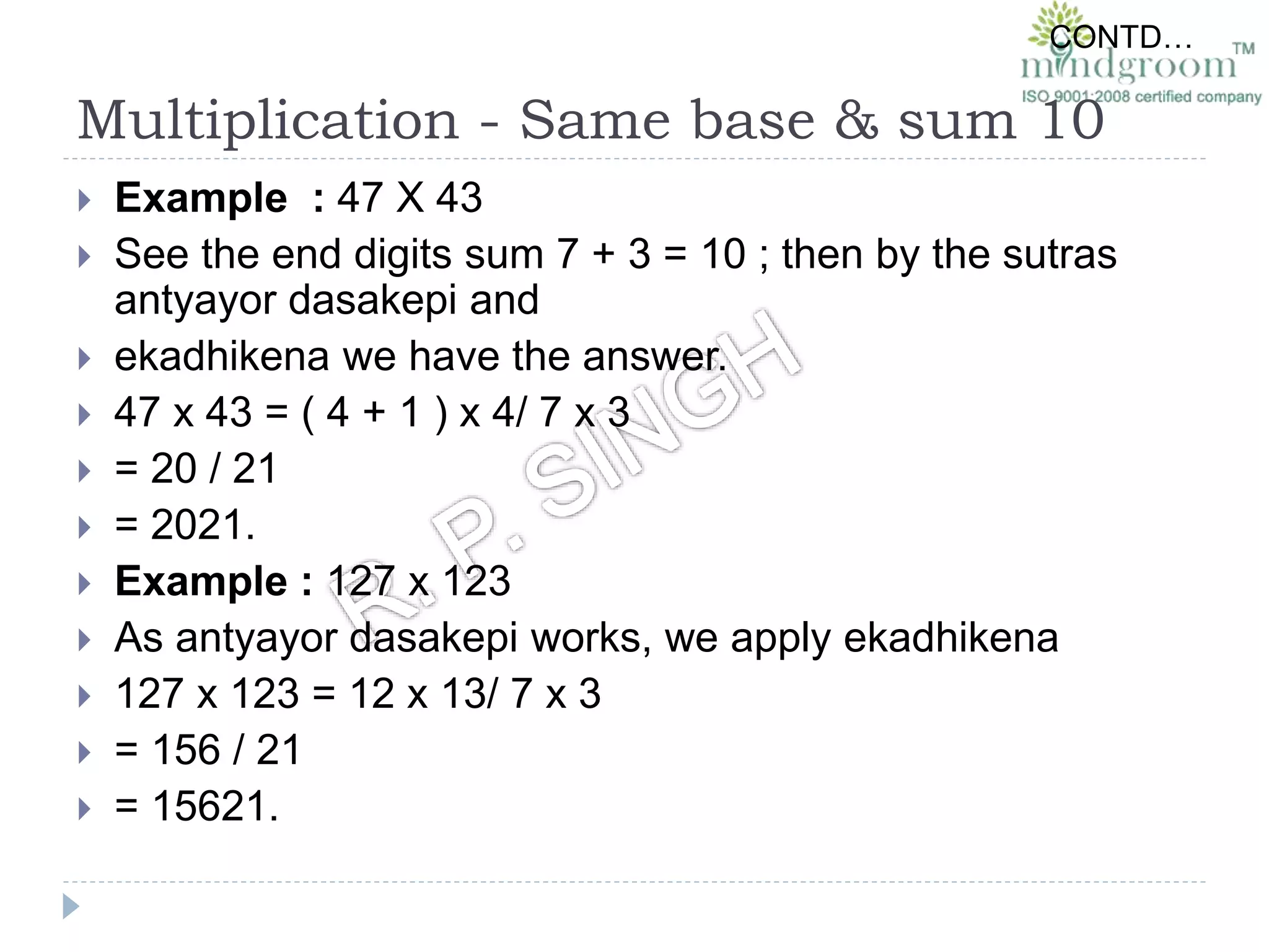 Multiplication - Same base & sum 10
 Example : 47 X 43
 See the end digits sum 7 + 3 = 10 ; then by the sutras
antyayor dasakepi and
 ekadhikena we have the answer.
 47 x 43 = ( 4 + 1 ) x 4/ 7 x 3
 = 20 / 21
 = 2021.
 Example : 127 x 123
 As antyayor dasakepi works, we apply ekadhikena
 127 x 123 = 12 x 13/ 7 x 3
 = 156 / 21
 = 15621.
CONTD…
 