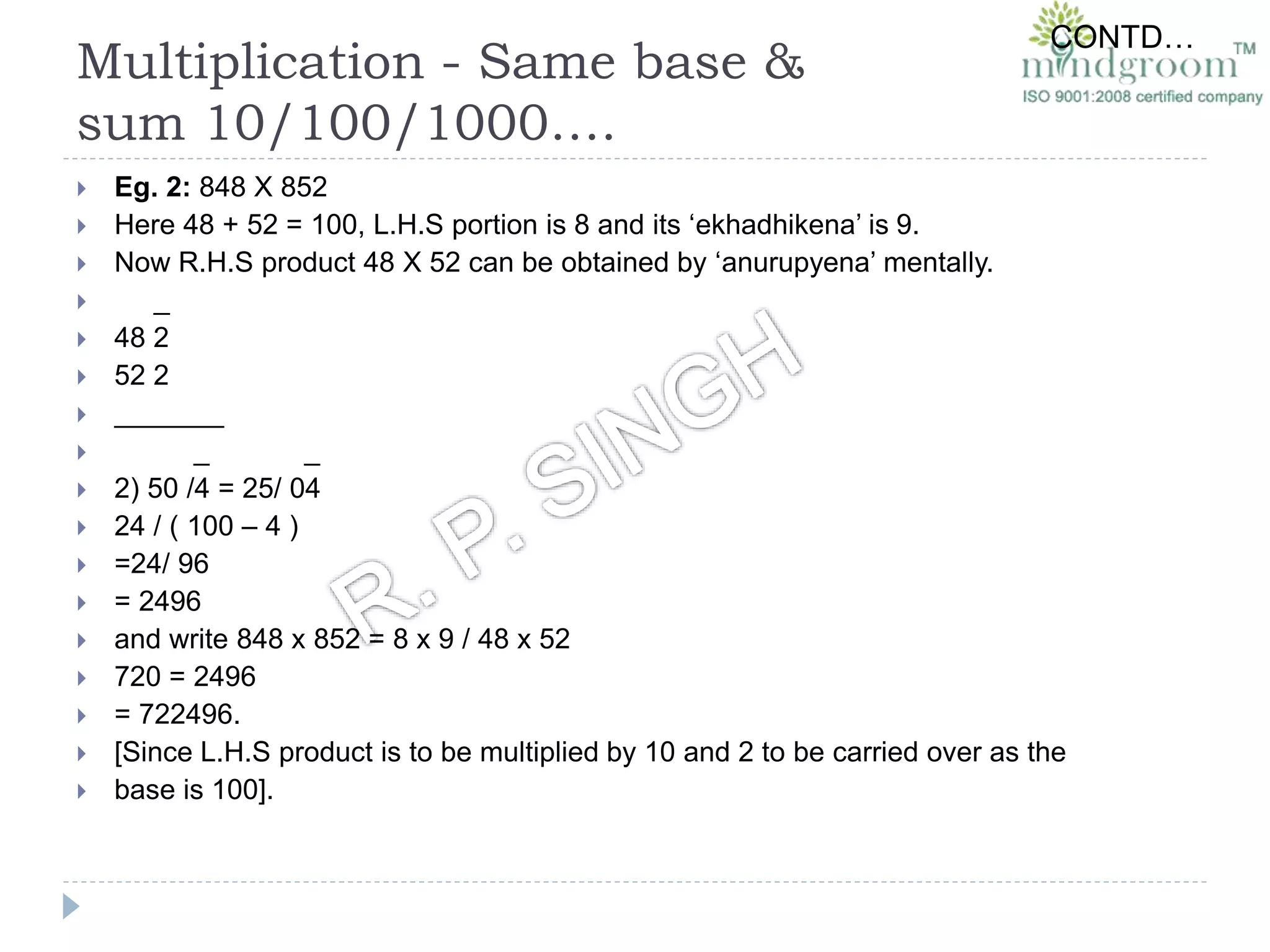 Multiplication - Same base &
sum 10/100/1000….
 Eg. 2: 848 X 852
 Here 48 + 52 = 100, L.H.S portion is 8 and its ‘ekhadhikena’ is 9.
 Now R.H.S product 48 X 52 can be obtained by ‘anurupyena’ mentally.
 _
 48 2
 52 2
 _______
 _ _
 2) 50 /4 = 25/ 04
 24 / ( 100 – 4 )
 =24/ 96
 = 2496
 and write 848 x 852 = 8 x 9 / 48 x 52
 720 = 2496
 = 722496.
 [Since L.H.S product is to be multiplied by 10 and 2 to be carried over as the
 base is 100].
CONTD…
 