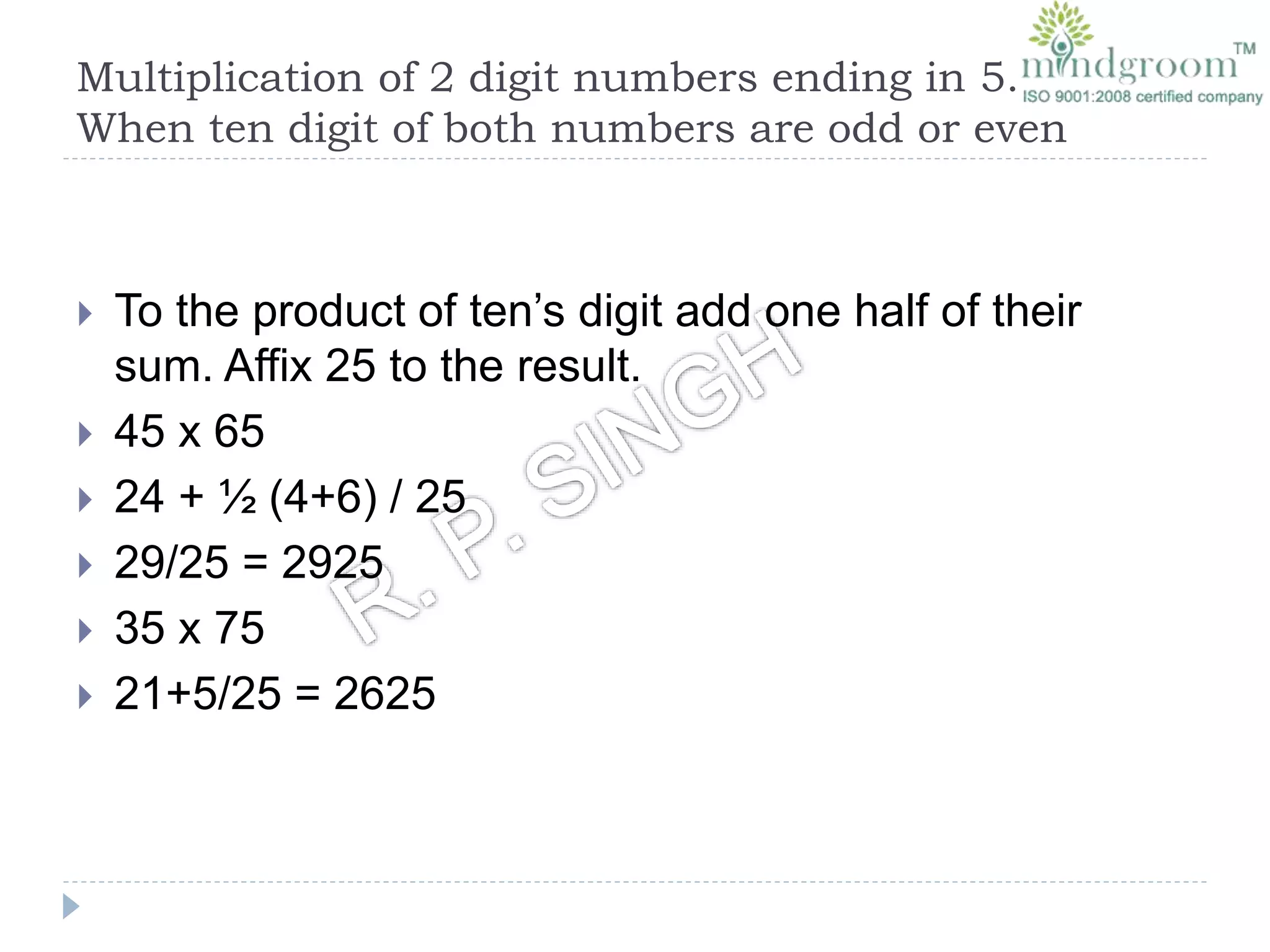 Multiplication of 2 digit numbers ending in 5.
When ten digit of both numbers are odd or even
 To the product of ten’s digit add one half of their
sum. Affix 25 to the result.
 45 x 65
 24 + ½ (4+6) / 25
 29/25 = 2925
 35 x 75
 21+5/25 = 2625
 