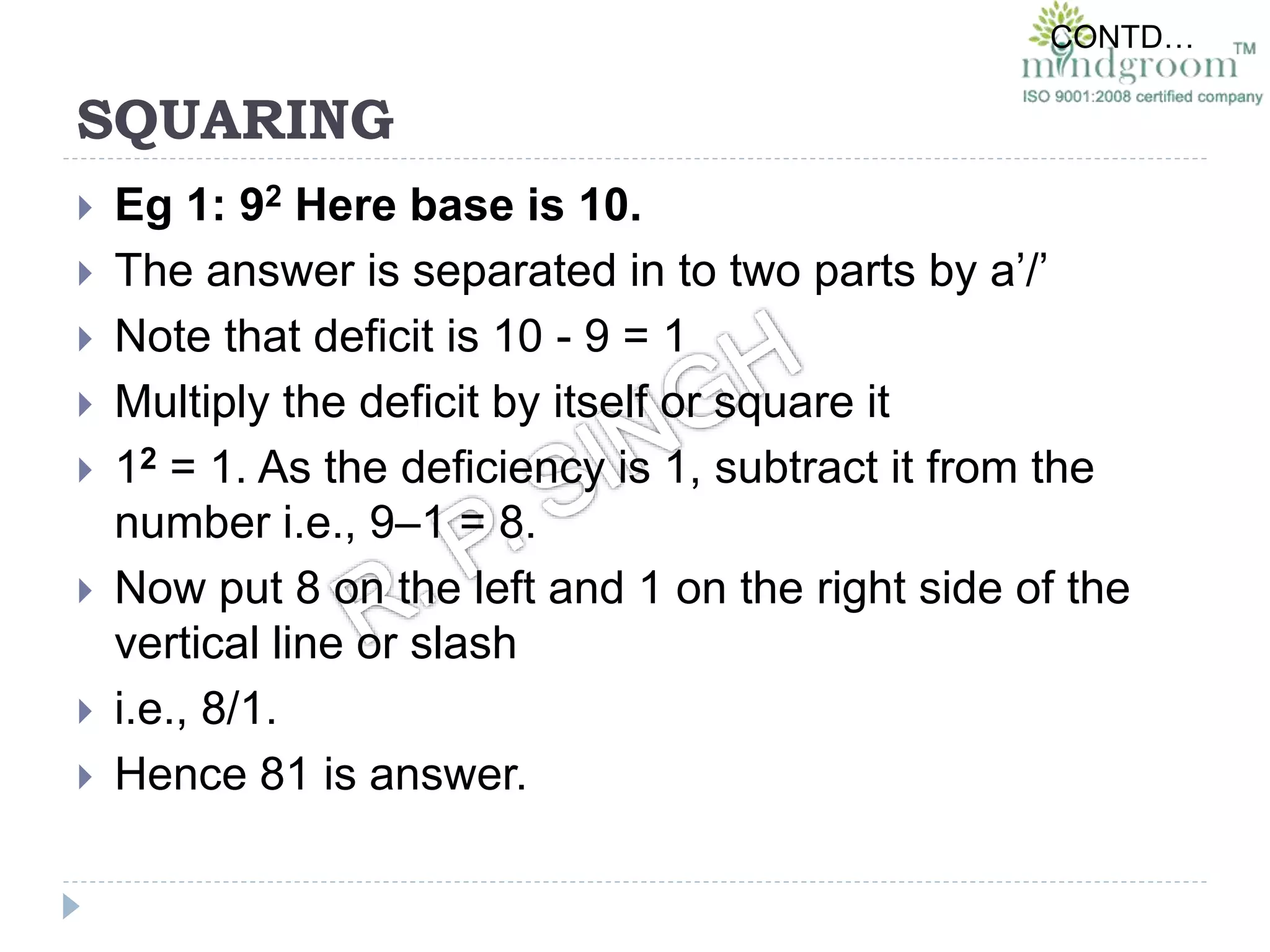 SQUARING
 Eg 1: 92 Here base is 10.
 The answer is separated in to two parts by a’/’
 Note that deficit is 10 - 9 = 1
 Multiply the deficit by itself or square it
 12 = 1. As the deficiency is 1, subtract it from the
number i.e., 9–1 = 8.
 Now put 8 on the left and 1 on the right side of the
vertical line or slash
 i.e., 8/1.
 Hence 81 is answer.
CONTD…
 