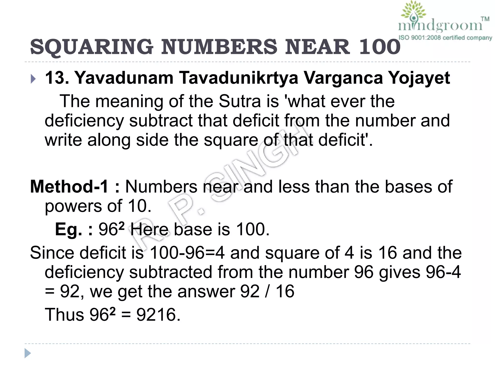 SQUARING NUMBERS NEAR 100
 13. Yavadunam Tavadunikrtya Varganca Yojayet
The meaning of the Sutra is 'what ever the
deficiency subtract that deficit from the number and
write along side the square of that deficit'.
Method-1 : Numbers near and less than the bases of
powers of 10.
Eg. : 962 Here base is 100.
Since deficit is 100-96=4 and square of 4 is 16 and the
deficiency subtracted from the number 96 gives 96-4
= 92, we get the answer 92 / 16
Thus 962 = 9216.
 