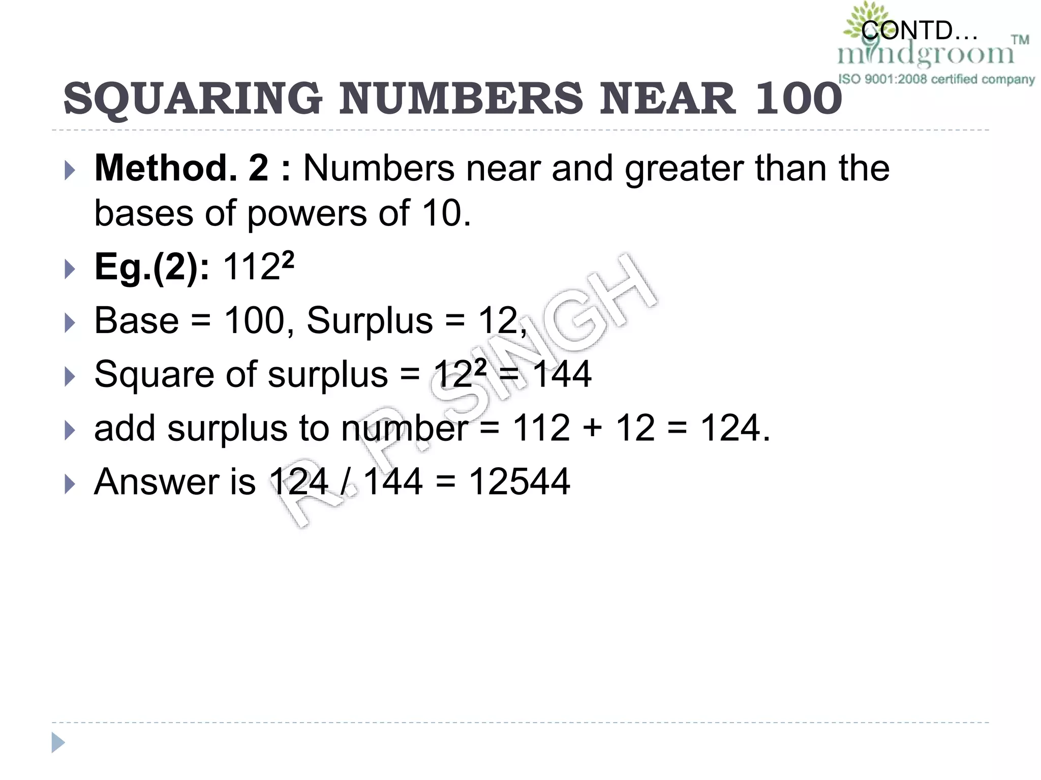 SQUARING NUMBERS NEAR 100
 Method. 2 : Numbers near and greater than the
bases of powers of 10.
 Eg.(2): 1122
 Base = 100, Surplus = 12,
 Square of surplus = 122 = 144
 add surplus to number = 112 + 12 = 124.
 Answer is 124 / 144 = 12544
CONTD…
 