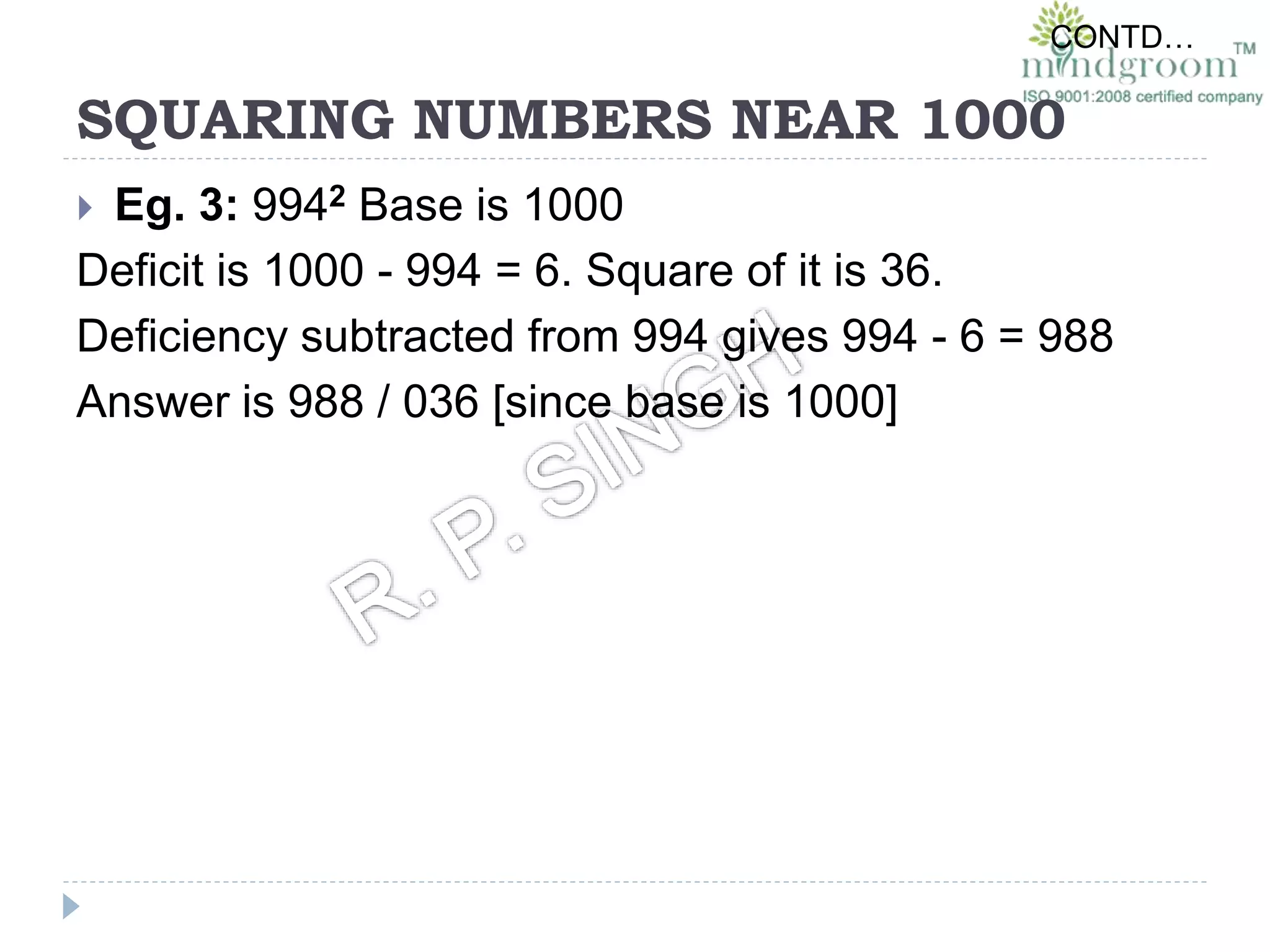 SQUARING NUMBERS NEAR 1000
 Eg. 3: 9942 Base is 1000
Deficit is 1000 - 994 = 6. Square of it is 36.
Deficiency subtracted from 994 gives 994 - 6 = 988
Answer is 988 / 036 [since base is 1000]
CONTD…
 