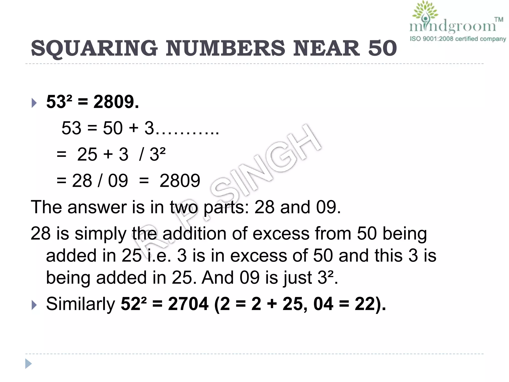 SQUARING NUMBERS NEAR 50
 53² = 2809.
53 = 50 + 3………..
= 25 + 3 / 3²
= 28 / 09 = 2809
The answer is in two parts: 28 and 09.
28 is simply the addition of excess from 50 being
added in 25 i.e. 3 is in excess of 50 and this 3 is
being added in 25. And 09 is just 3².
 Similarly 52² = 2704 (2 = 2 + 25, 04 = 22).
 