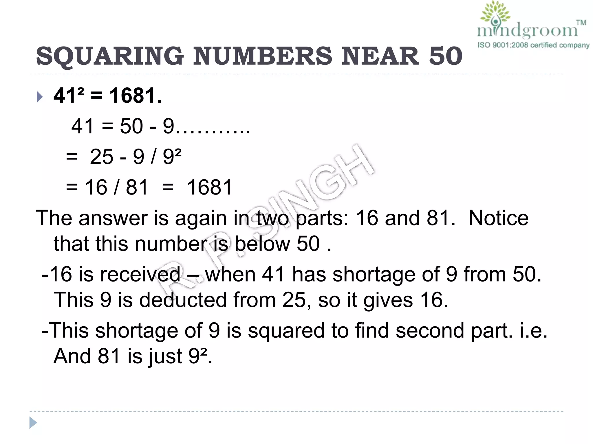 SQUARING NUMBERS NEAR 50
 41² = 1681.
41 = 50 - 9………..
= 25 - 9 / 9²
= 16 / 81 = 1681
The answer is again in two parts: 16 and 81. Notice
that this number is below 50 .
-16 is received – when 41 has shortage of 9 from 50.
This 9 is deducted from 25, so it gives 16.
-This shortage of 9 is squared to find second part. i.e.
And 81 is just 9².
 