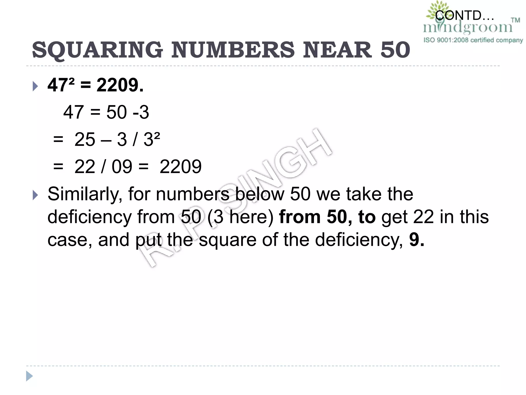 SQUARING NUMBERS NEAR 50
 47² = 2209.
47 = 50 -3
= 25 – 3 / 3²
= 22 / 09 = 2209
 Similarly, for numbers below 50 we take the
deficiency from 50 (3 here) from 50, to get 22 in this
case, and put the square of the deficiency, 9.
CONTD…
 