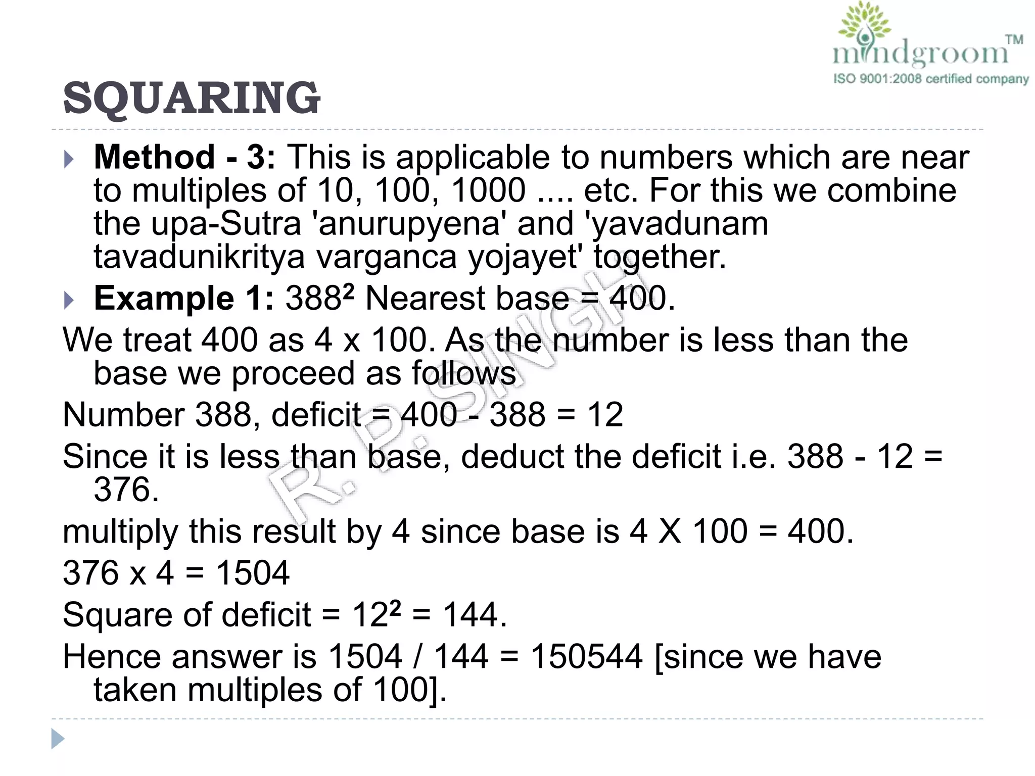 SQUARING
 Method - 3: This is applicable to numbers which are near
to multiples of 10, 100, 1000 .... etc. For this we combine
the upa-Sutra 'anurupyena' and 'yavadunam
tavadunikritya varganca yojayet' together.
 Example 1: 3882 Nearest base = 400.
We treat 400 as 4 x 100. As the number is less than the
base we proceed as follows
Number 388, deficit = 400 - 388 = 12
Since it is less than base, deduct the deficit i.e. 388 - 12 =
376.
multiply this result by 4 since base is 4 X 100 = 400.
376 x 4 = 1504
Square of deficit = 122 = 144.
Hence answer is 1504 / 144 = 150544 [since we have
taken multiples of 100].
 