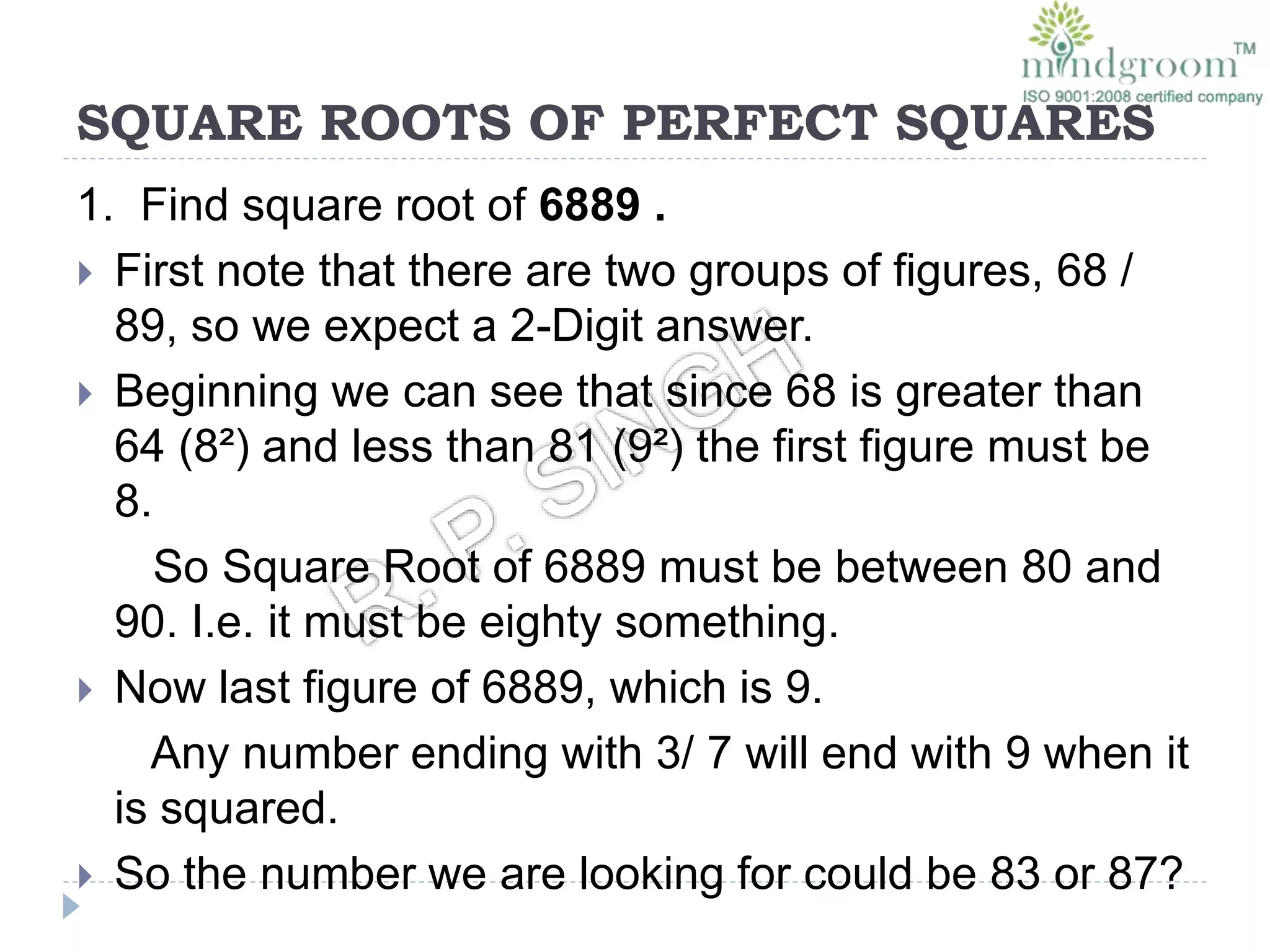 SQUARE ROOTS OF PERFECT SQUARES
1. Find square root of 6889 .
 First note that there are two groups of figures, 68 /
89, so we expect a 2-Digit answer.
 Beginning we can see that since 68 is greater than
64 (8²) and less than 81 (9²) the first figure must be
8.
So Square Root of 6889 must be between 80 and
90. I.e. it must be eighty something.
 Now last figure of 6889, which is 9.
Any number ending with 3/ 7 will end with 9 when it
is squared.
 So the number we are looking for could be 83 or 87?
 