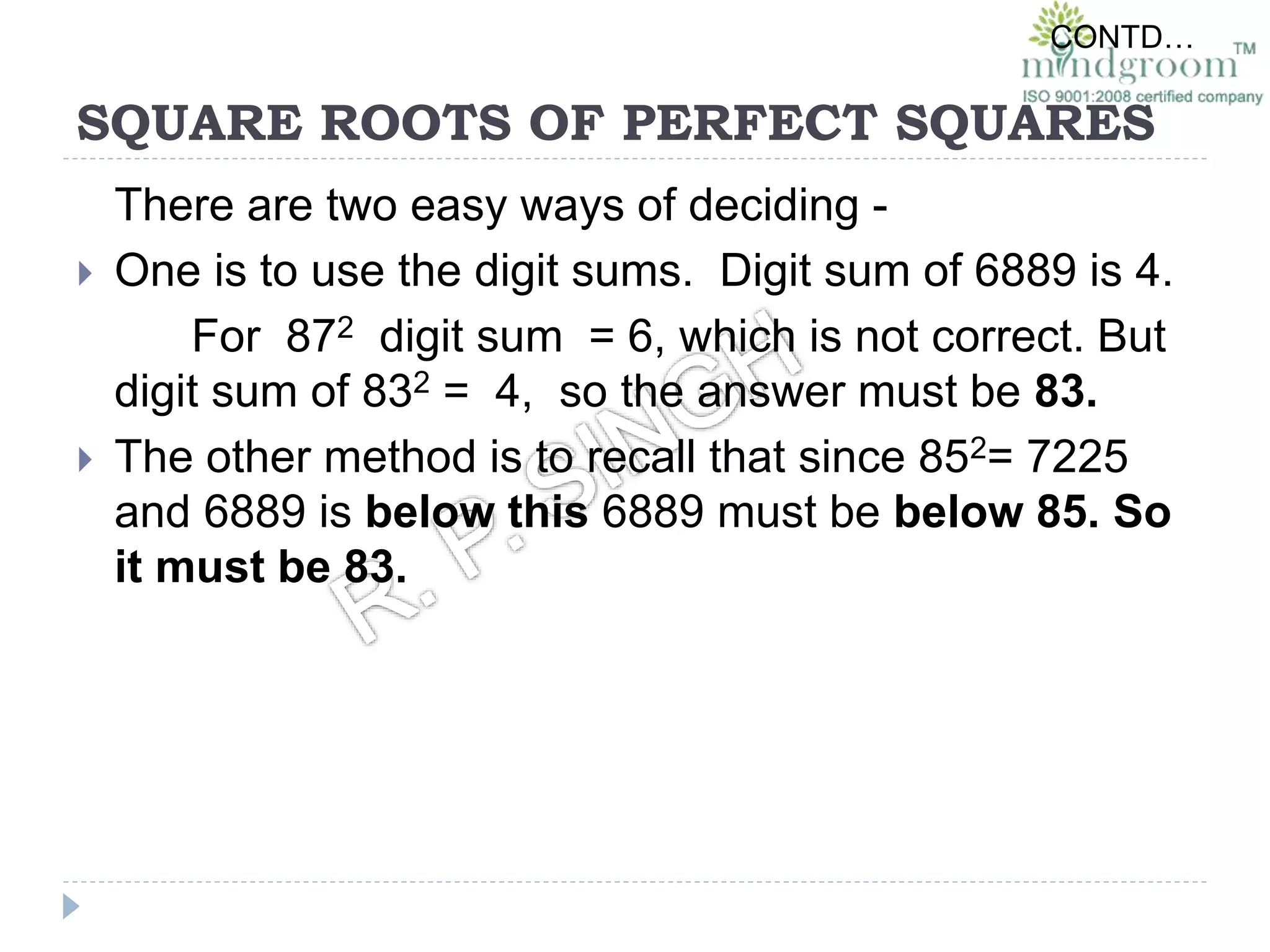 SQUARE ROOTS OF PERFECT SQUARES
There are two easy ways of deciding -
 One is to use the digit sums. Digit sum of 6889 is 4.
For 872 digit sum = 6, which is not correct. But
digit sum of 832 = 4, so the answer must be 83.
 The other method is to recall that since 852= 7225
and 6889 is below this 6889 must be below 85. So
it must be 83.
CONTD…
 