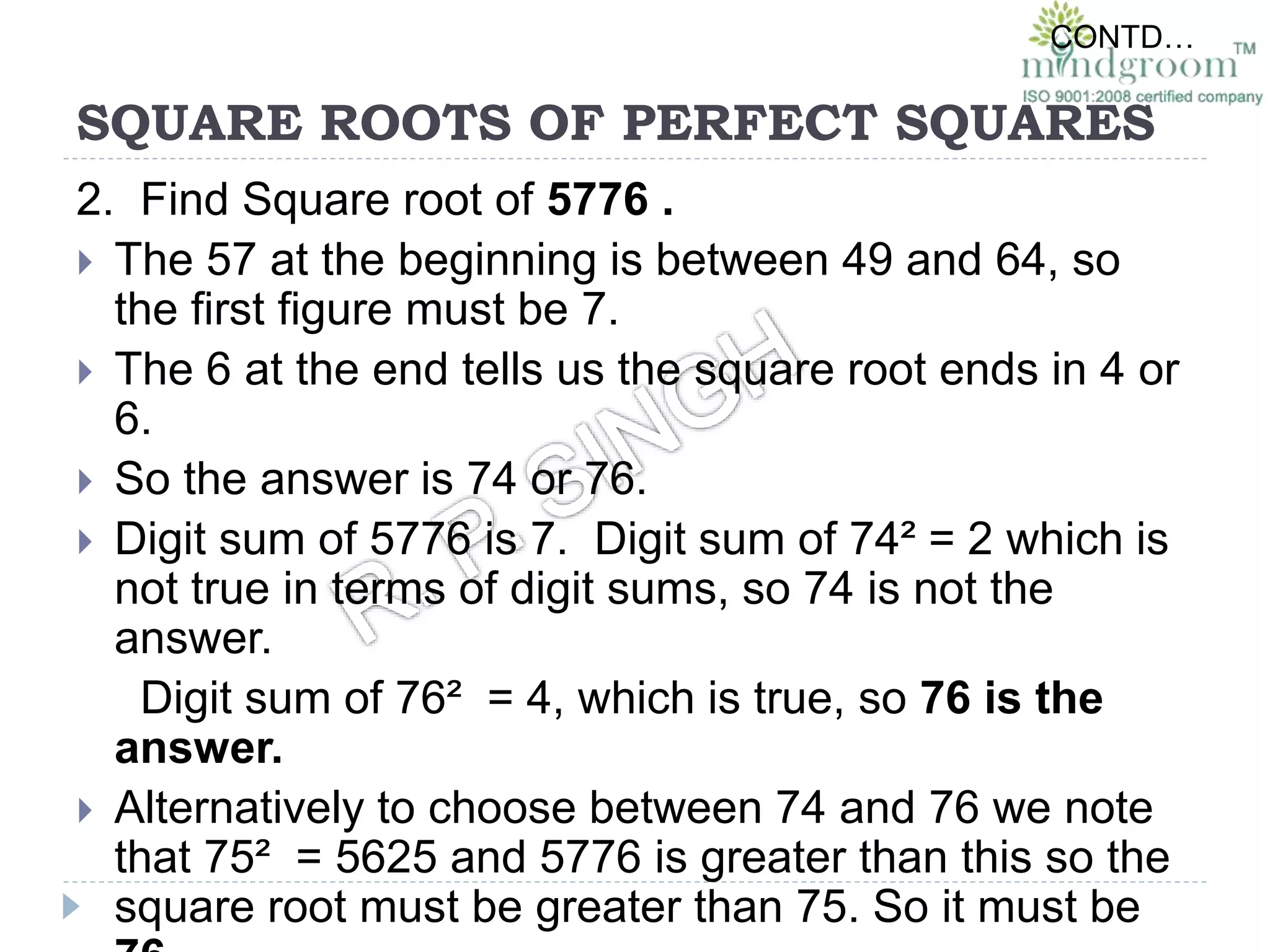 SQUARE ROOTS OF PERFECT SQUARES
2. Find Square root of 5776 .
 The 57 at the beginning is between 49 and 64, so
the first figure must be 7.
 The 6 at the end tells us the square root ends in 4 or
6.
 So the answer is 74 or 76.
 Digit sum of 5776 is 7. Digit sum of 74² = 2 which is
not true in terms of digit sums, so 74 is not the
answer.
Digit sum of 76² = 4, which is true, so 76 is the
answer.
 Alternatively to choose between 74 and 76 we note
that 75² = 5625 and 5776 is greater than this so the
square root must be greater than 75. So it must be
CONTD…
 