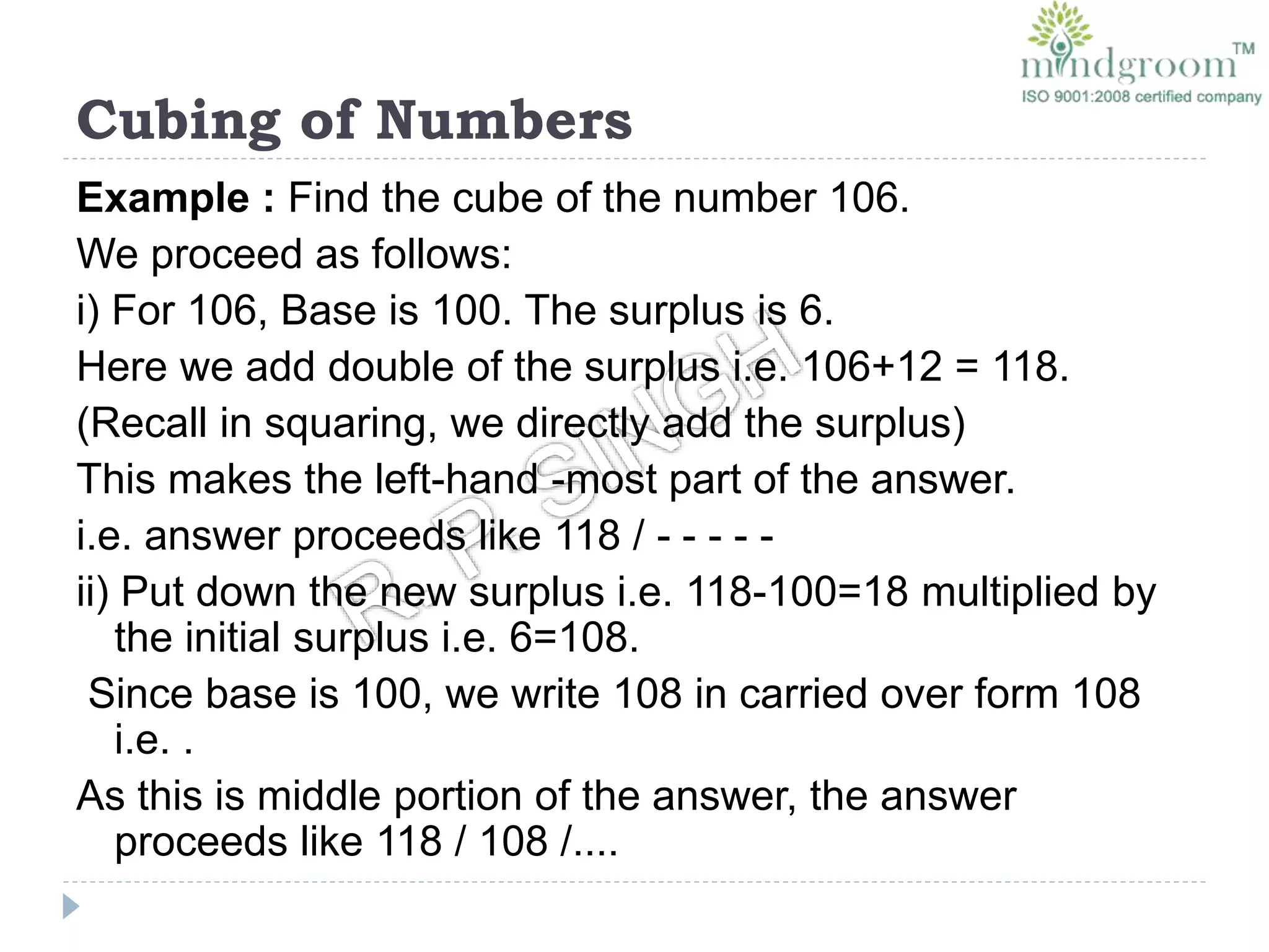 Cubing of Numbers
Example : Find the cube of the number 106.
We proceed as follows:
i) For 106, Base is 100. The surplus is 6.
Here we add double of the surplus i.e. 106+12 = 118.
(Recall in squaring, we directly add the surplus)
This makes the left-hand -most part of the answer.
i.e. answer proceeds like 118 / - - - - -
ii) Put down the new surplus i.e. 118-100=18 multiplied by
the initial surplus i.e. 6=108.
Since base is 100, we write 108 in carried over form 108
i.e. .
As this is middle portion of the answer, the answer
proceeds like 118 / 108 /....
 