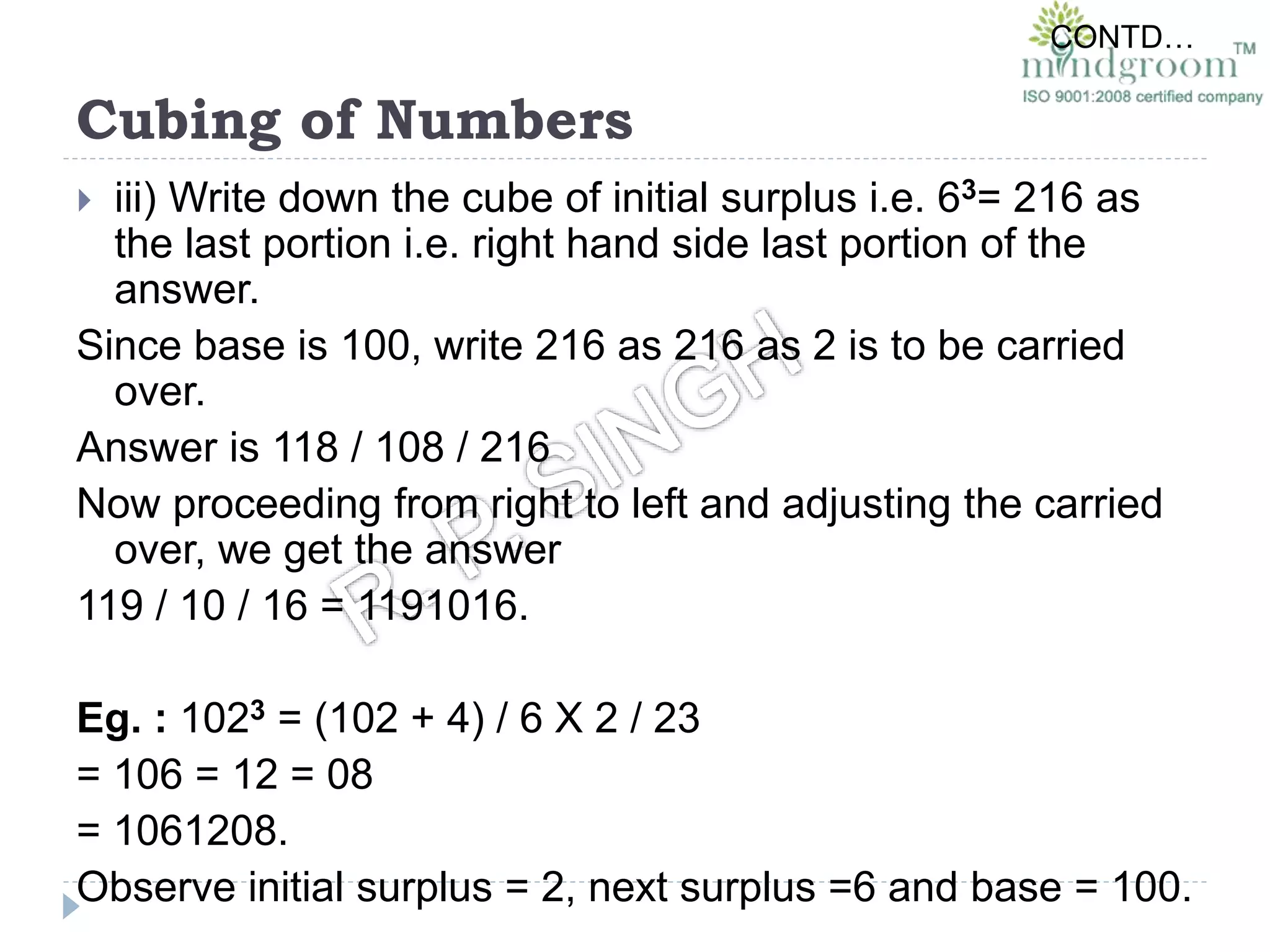 Cubing of Numbers
 iii) Write down the cube of initial surplus i.e. 63= 216 as
the last portion i.e. right hand side last portion of the
answer.
Since base is 100, write 216 as 216 as 2 is to be carried
over.
Answer is 118 / 108 / 216
Now proceeding from right to left and adjusting the carried
over, we get the answer
119 / 10 / 16 = 1191016.
Eg. : 1023 = (102 + 4) / 6 X 2 / 23
= 106 = 12 = 08
= 1061208.
Observe initial surplus = 2, next surplus =6 and base = 100.
CONTD…
 