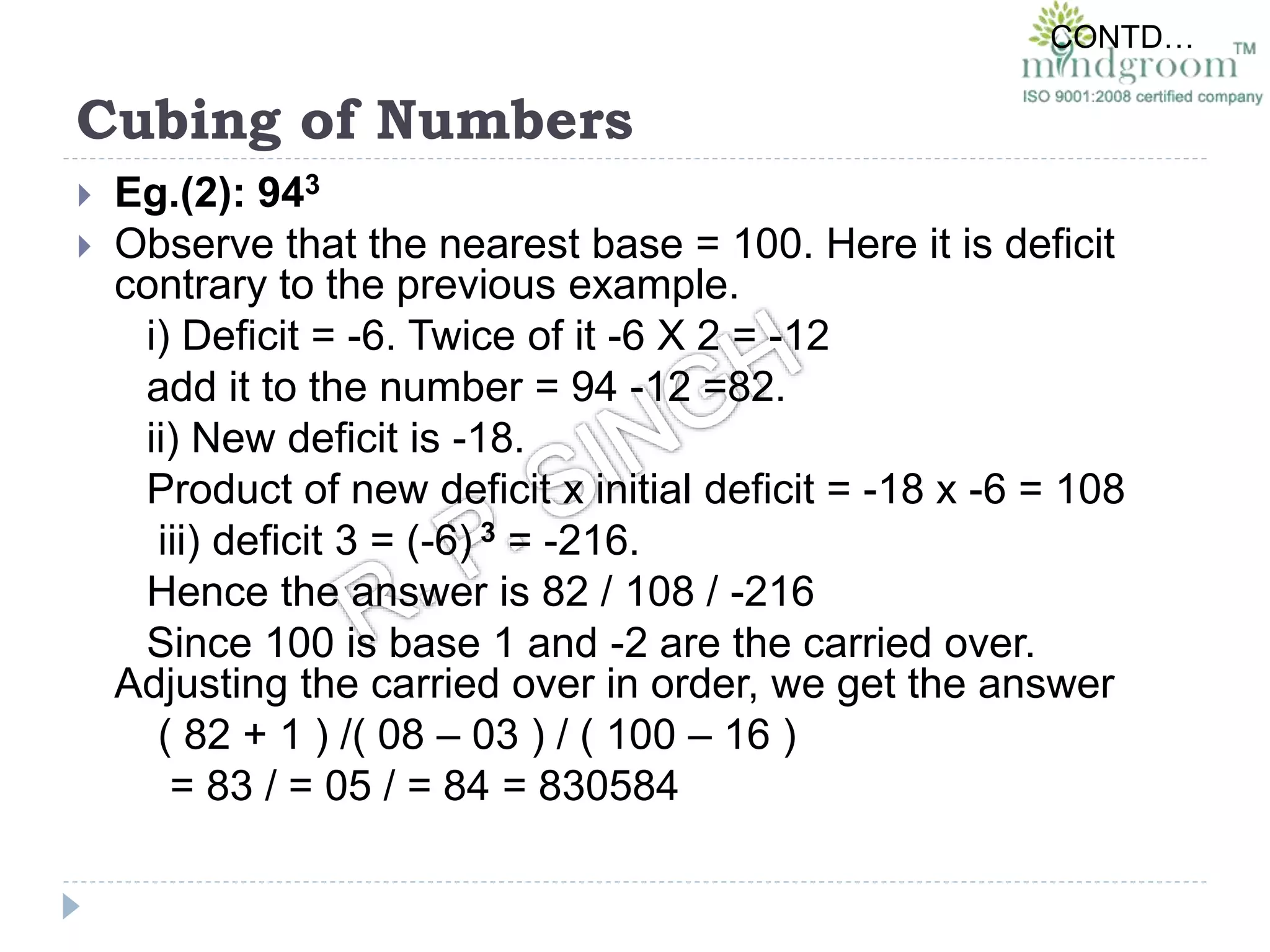 Cubing of Numbers
 Eg.(2): 943
 Observe that the nearest base = 100. Here it is deficit
contrary to the previous example.
i) Deficit = -6. Twice of it -6 X 2 = -12
add it to the number = 94 -12 =82.
ii) New deficit is -18.
Product of new deficit x initial deficit = -18 x -6 = 108
iii) deficit 3 = (-6) 3 = -216.
Hence the answer is 82 / 108 / -216
Since 100 is base 1 and -2 are the carried over.
Adjusting the carried over in order, we get the answer
( 82 + 1 ) /( 08 – 03 ) / ( 100 – 16 )
= 83 / = 05 / = 84 = 830584
CONTD…
 