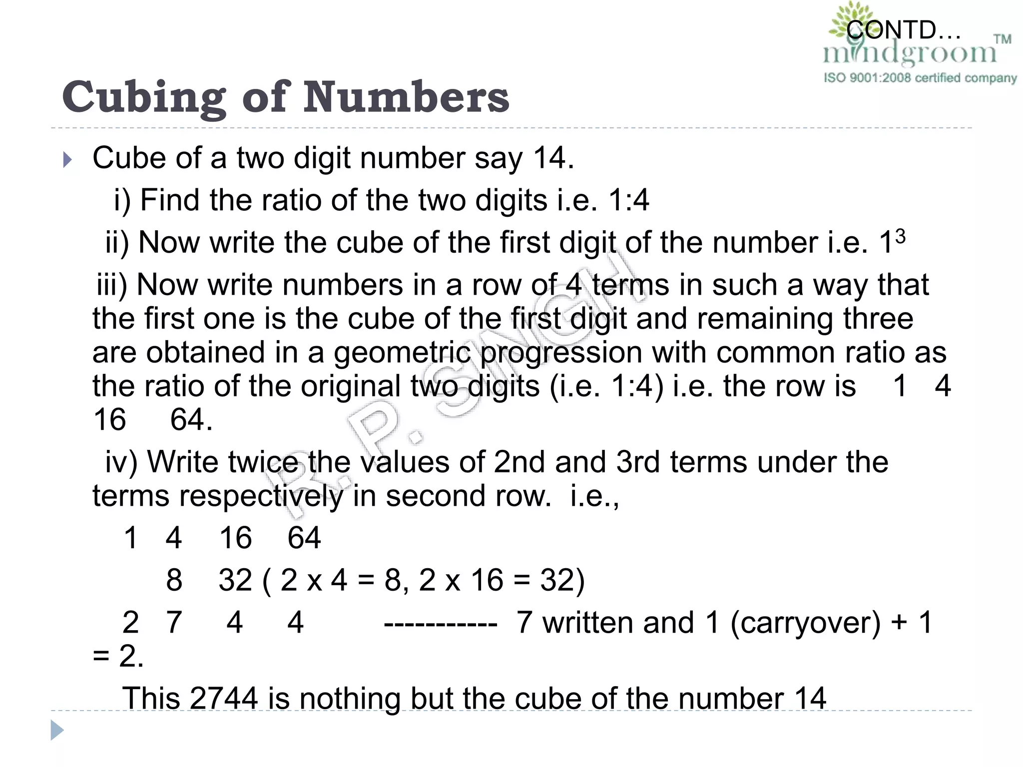 Cubing of Numbers
 Cube of a two digit number say 14.
i) Find the ratio of the two digits i.e. 1:4
ii) Now write the cube of the first digit of the number i.e. 13
iii) Now write numbers in a row of 4 terms in such a way that
the first one is the cube of the first digit and remaining three
are obtained in a geometric progression with common ratio as
the ratio of the original two digits (i.e. 1:4) i.e. the row is 1 4
16 64.
iv) Write twice the values of 2nd and 3rd terms under the
terms respectively in second row. i.e.,
1 4 16 64
8 32 ( 2 x 4 = 8, 2 x 16 = 32)
2 7 4 4 ----------- 7 written and 1 (carryover) + 1
= 2.
This 2744 is nothing but the cube of the number 14
CONTD…
 