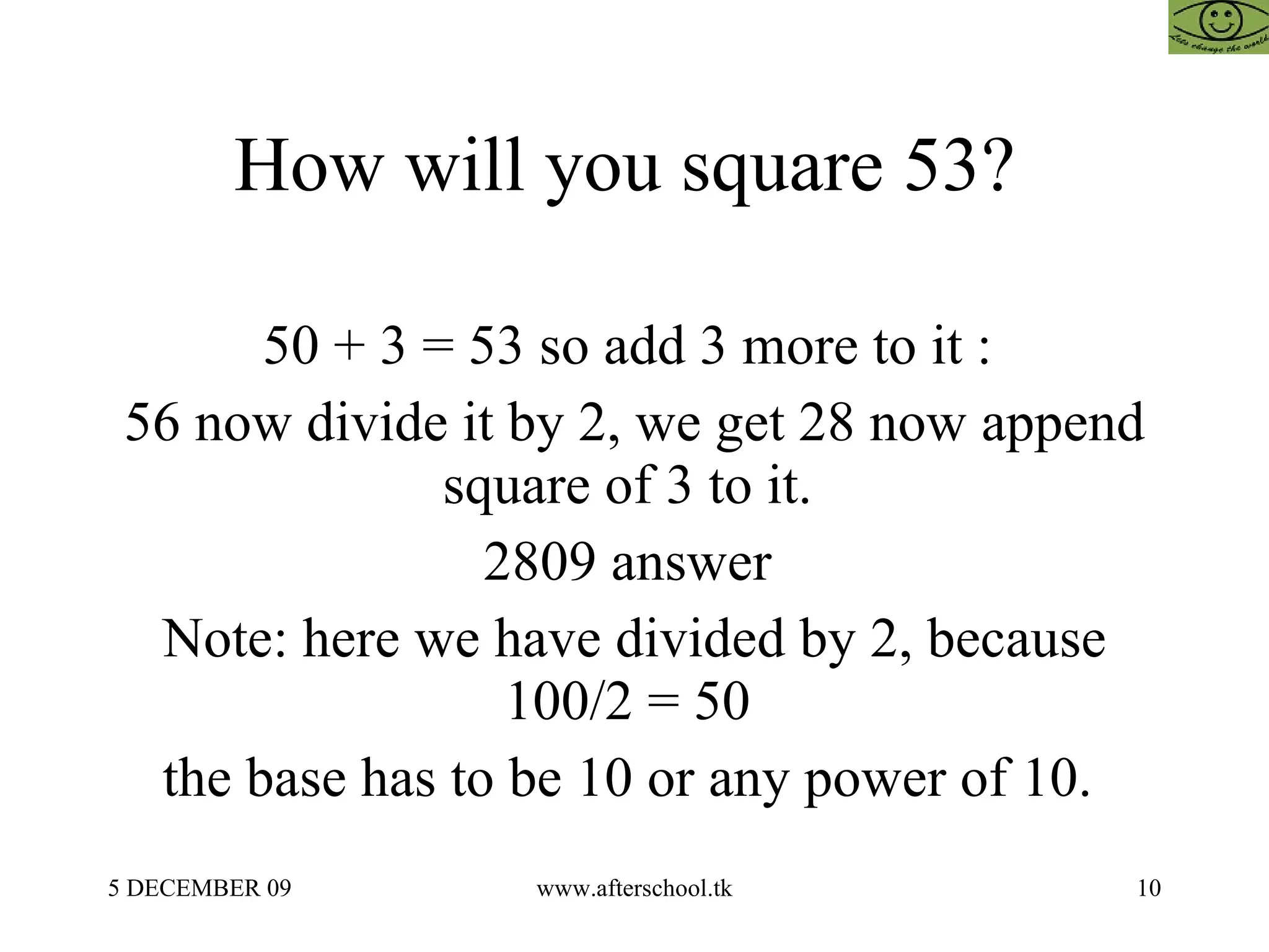 How will you square 53?  50 + 3 = 53 so add 3 more to it :  56 now divide it by 2, we get 28 now append square of 3 to it.  2809 answer  Note: here we have divided by 2, because 100/2 = 50  the base has to be 10 or any power of 10.  