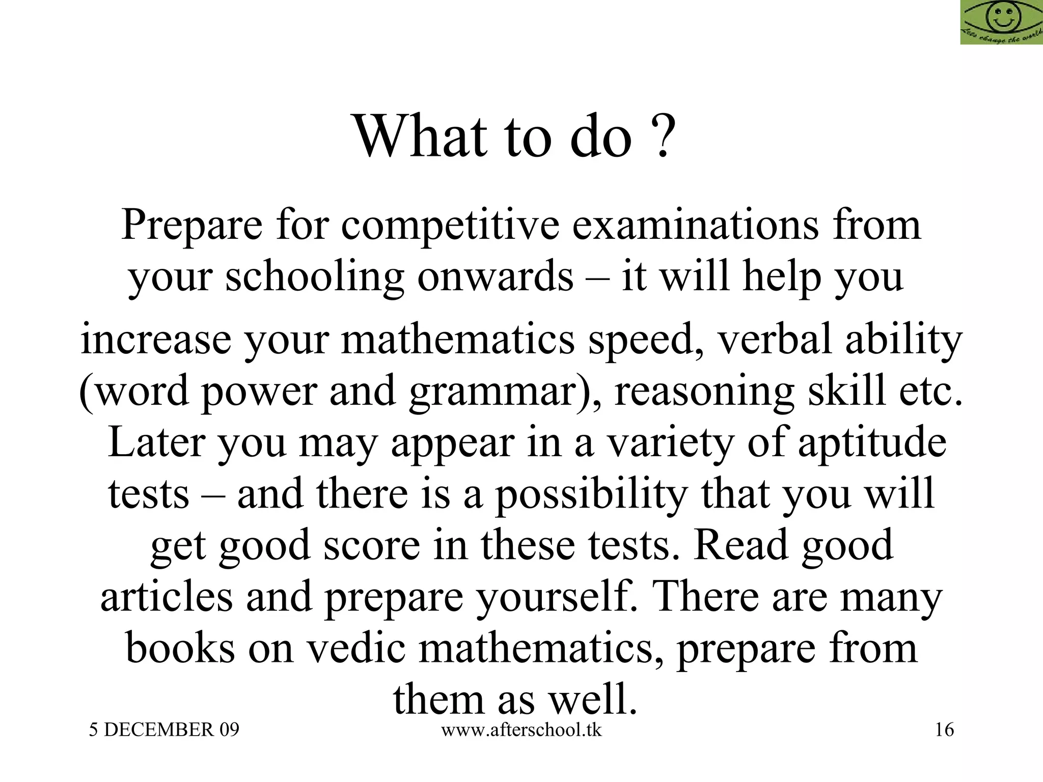What to do ?  Prepare for competitive examinations from your schooling onwards – it will help you  increase your mathematics speed, verbal ability (word power and grammar), reasoning skill etc.  Later you may appear in a variety of aptitude tests – and there is a possibility that you will get good score in these tests. Read good articles and prepare yourself. There are many books on vedic mathematics, prepare from them as well.  