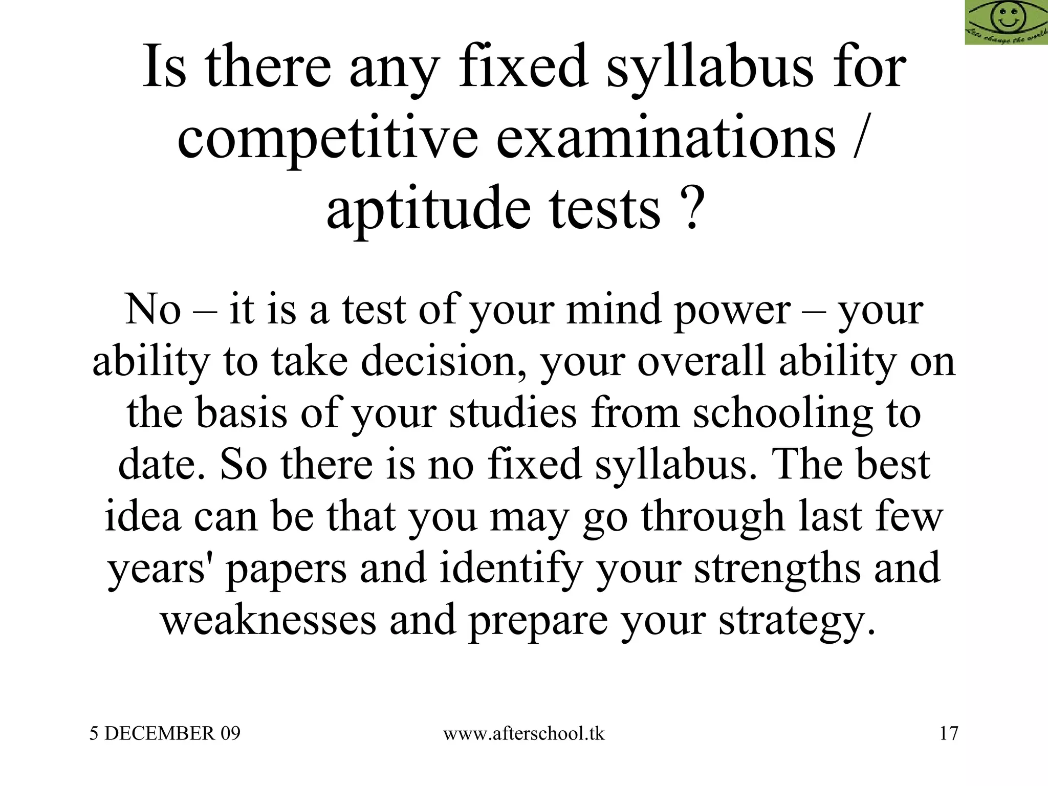 Is there any fixed syllabus for competitive examinations / aptitude tests ?  No – it is a test of your mind power – your ability to take decision, your overall ability on the basis of your studies from schooling to date. So there is no fixed syllabus. The best idea can be that you may go through last few years' papers and identify your strengths and weaknesses and prepare your strategy.  