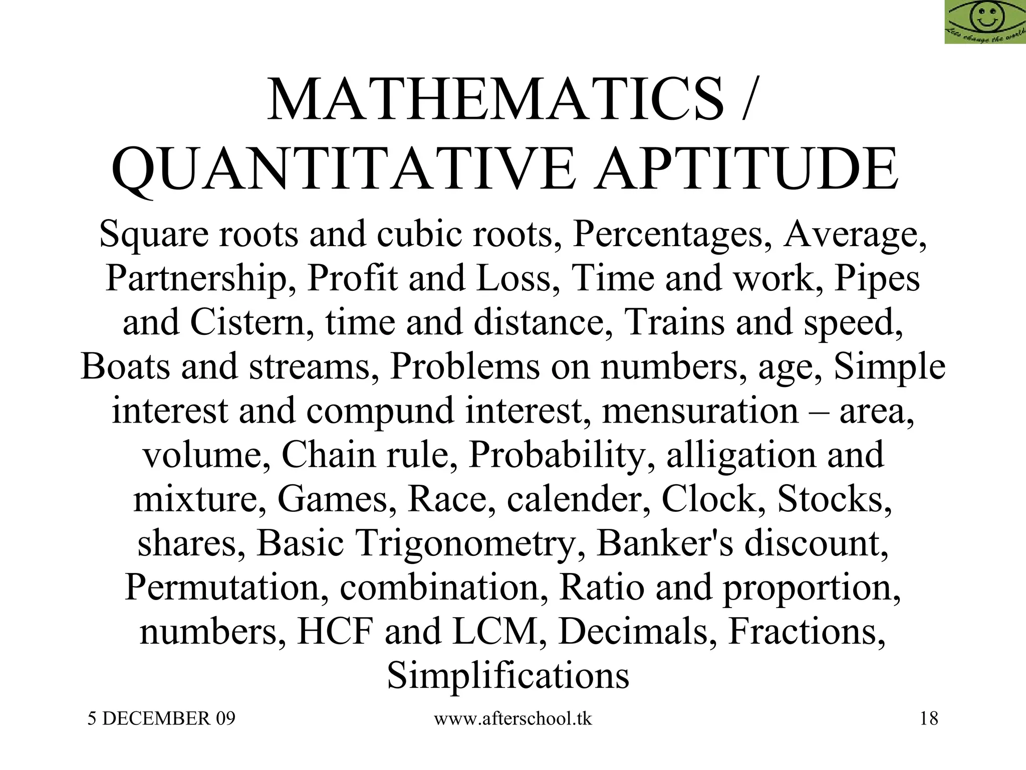 MATHEMATICS / QUANTITATIVE APTITUDE  Square roots and cubic roots, Percentages, Average, Partnership, Profit and Loss, Time and work, Pipes and Cistern, time and distance, Trains and speed, Boats and streams, Problems on numbers, age, Simple interest and compund interest, mensuration – area, volume, Chain rule, Probability, alligation and mixture, Games, Race, calender, Clock, Stocks, shares, Basic Trigonometry, Banker's discount, Permutation, combination, Ratio and proportion, numbers, HCF and LCM, Decimals, Fractions, Simplifications  