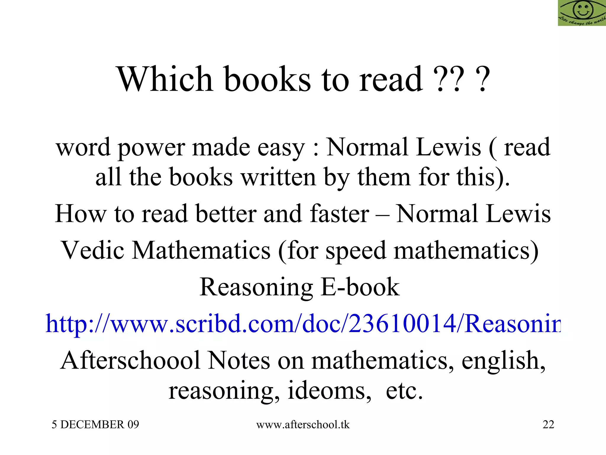 Which books to read ?? ? word power made easy : Normal Lewis ( read all the books written by them for this). How to read better and faster – Normal Lewis Vedic Mathematics (for speed mathematics)  Reasoning E-book  http://www.scribd.com/doc/23610014/Reasoning-e-Book Afterschoool Notes on mathematics, english, reasoning, ideoms,  etc.  