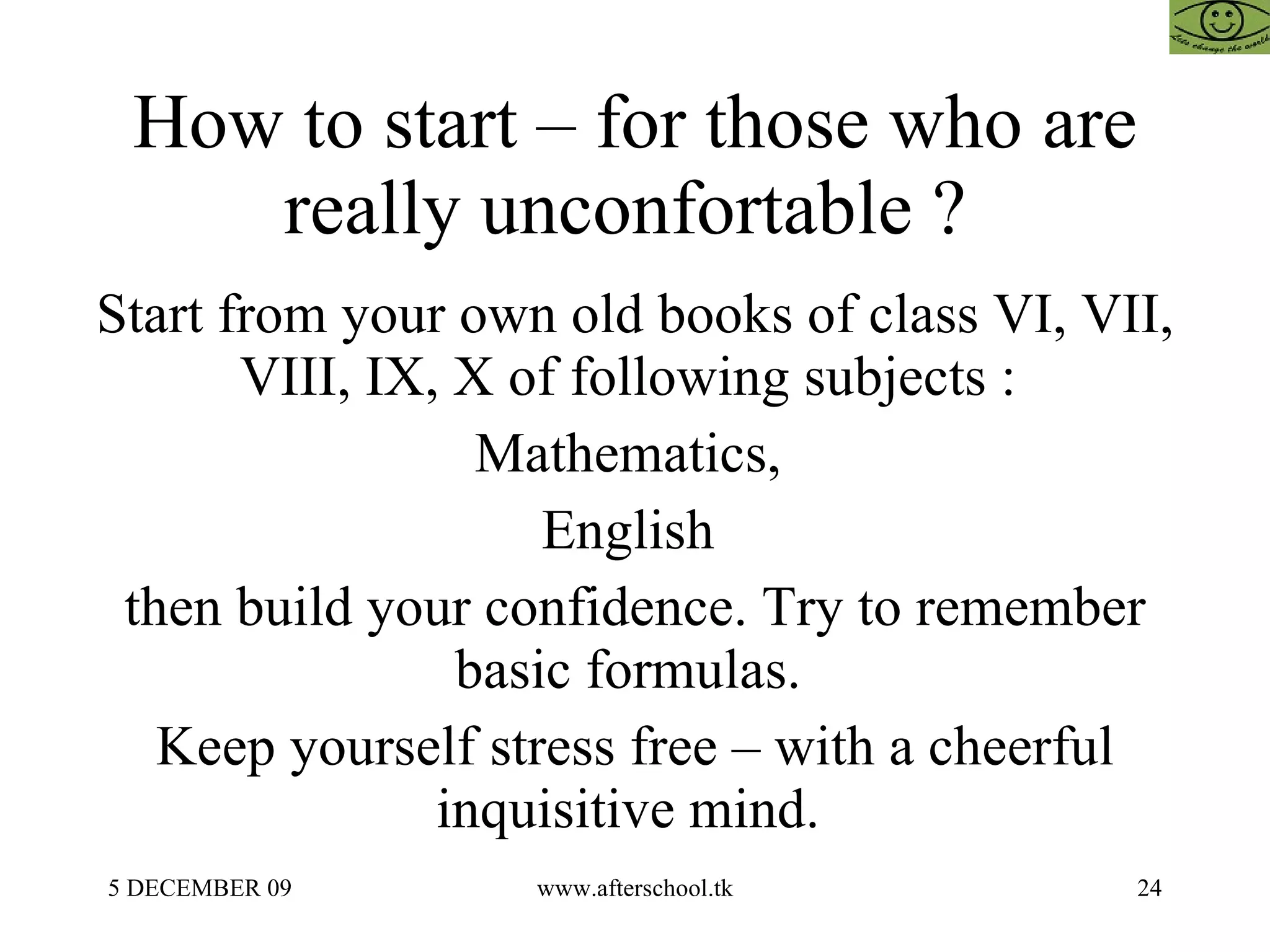How to start – for those who are really unconfortable ?  Start from your own old books of class VI, VII, VIII, IX, X of following subjects :  Mathematics,  English  then build your confidence. Try to remember basic formulas.  Keep yourself stress free – with a cheerful inquisitive mind.  