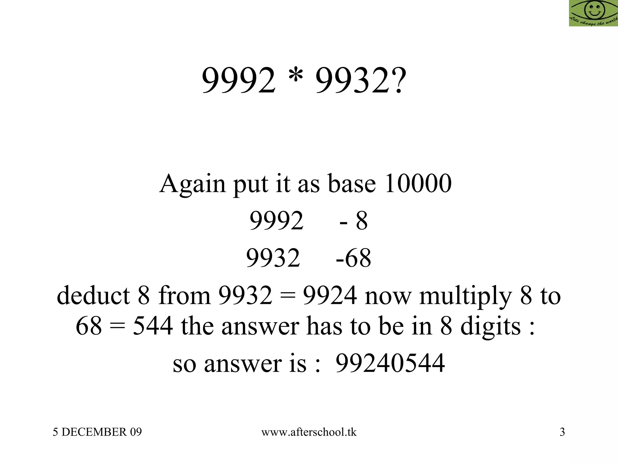 9992 * 9932?  Again put it as base 10000  9992  - 8 9932  -68 deduct 8 from 9932 = 9924 now multiply 8 to 68 = 544 the answer has to be in 8 digits :  so answer is :  99240544 