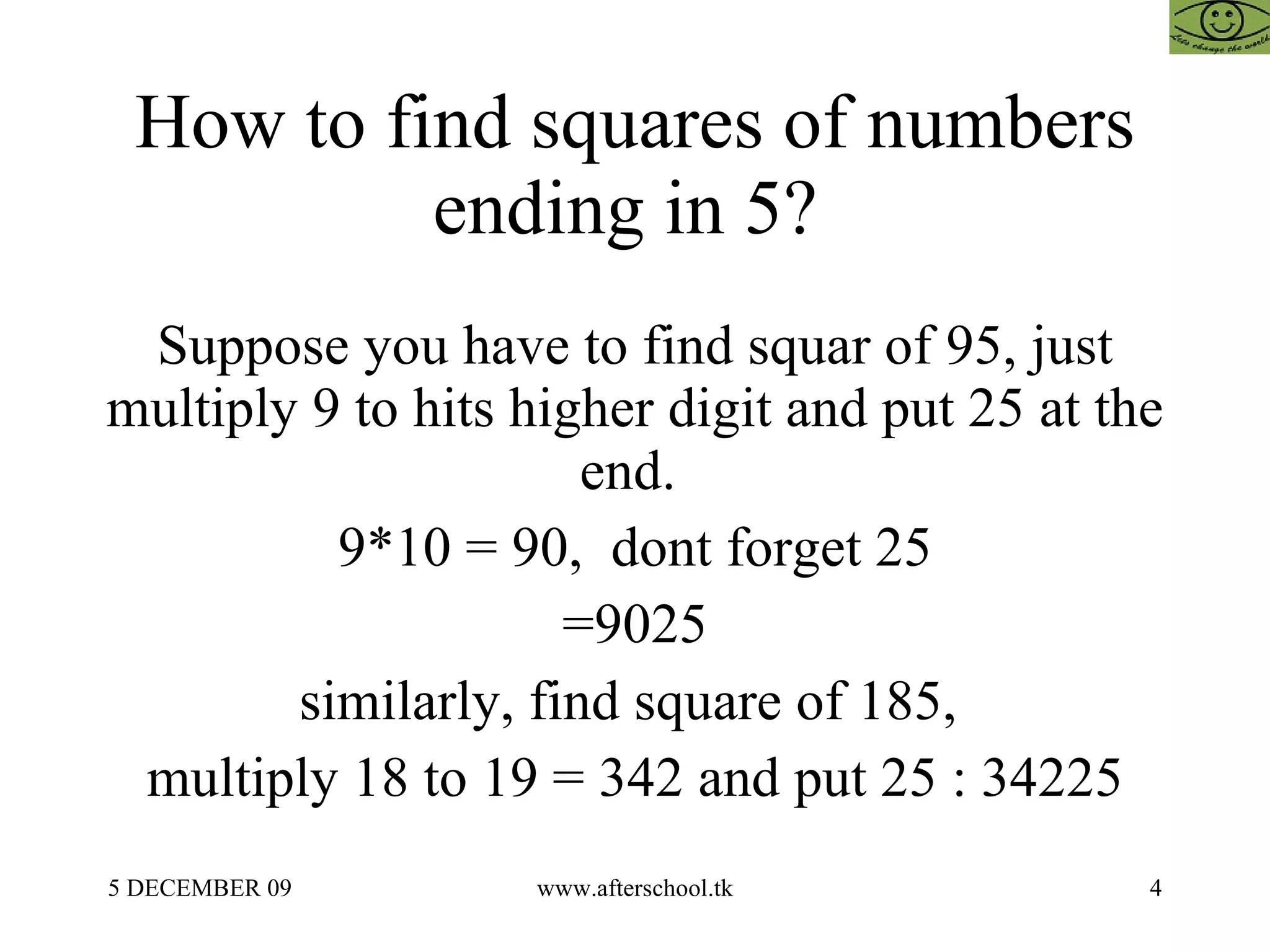 How to find squares of numbers ending in 5?  Suppose you have to find squar of 95, just multiply 9 to hits higher digit and put 25 at the end.  9*10 = 90,  dont forget 25 =9025 similarly, find square of 185,  multiply 18 to 19 = 342 and put 25 : 34225 