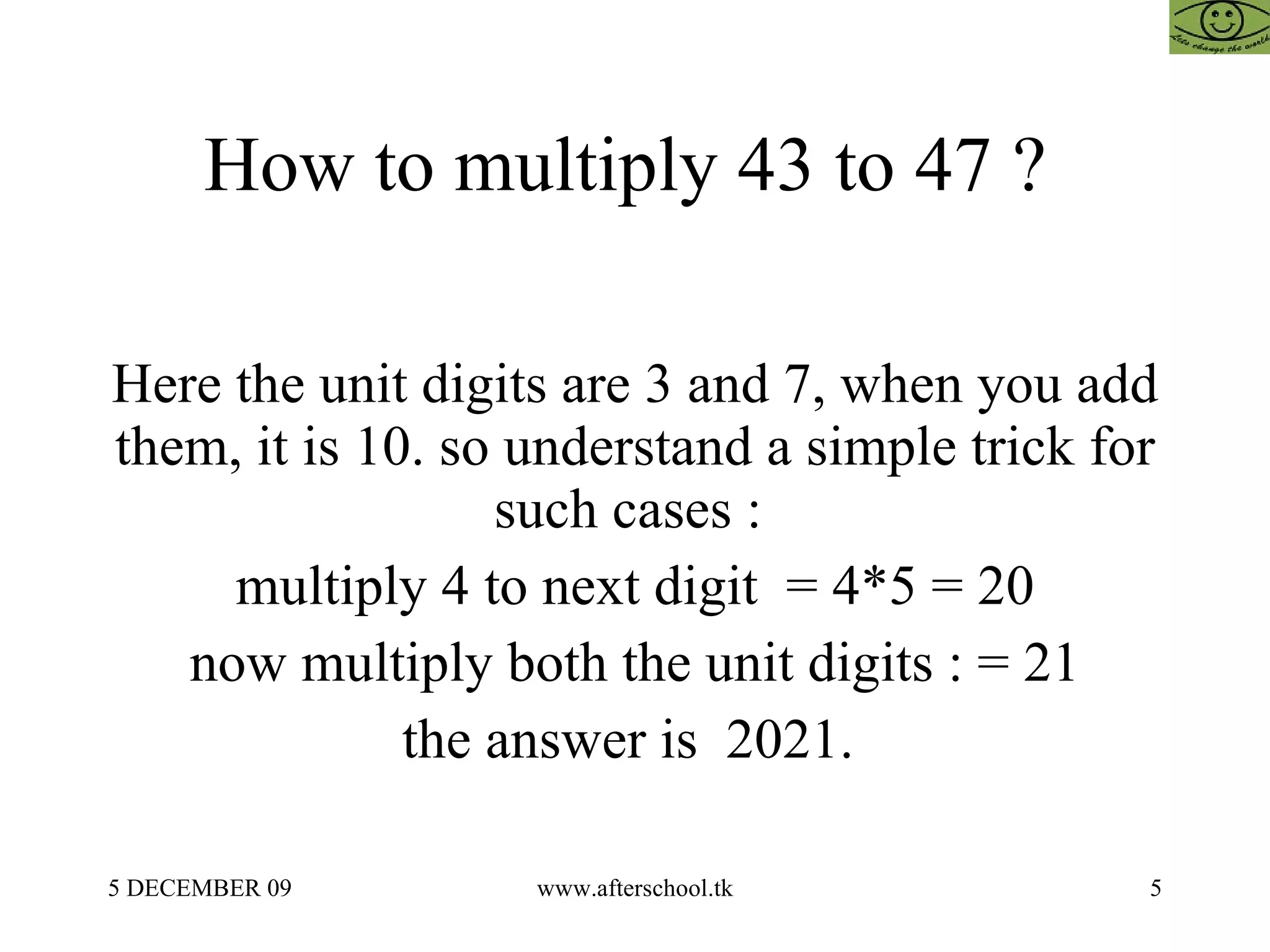 How to multiply 43 to 47 ?  Here the unit digits are 3 and 7, when you add them, it is 10. so understand a simple trick for such cases :  multiply 4 to next digit  = 4*5 = 20 now multiply both the unit digits : = 21 the answer is  2021.  