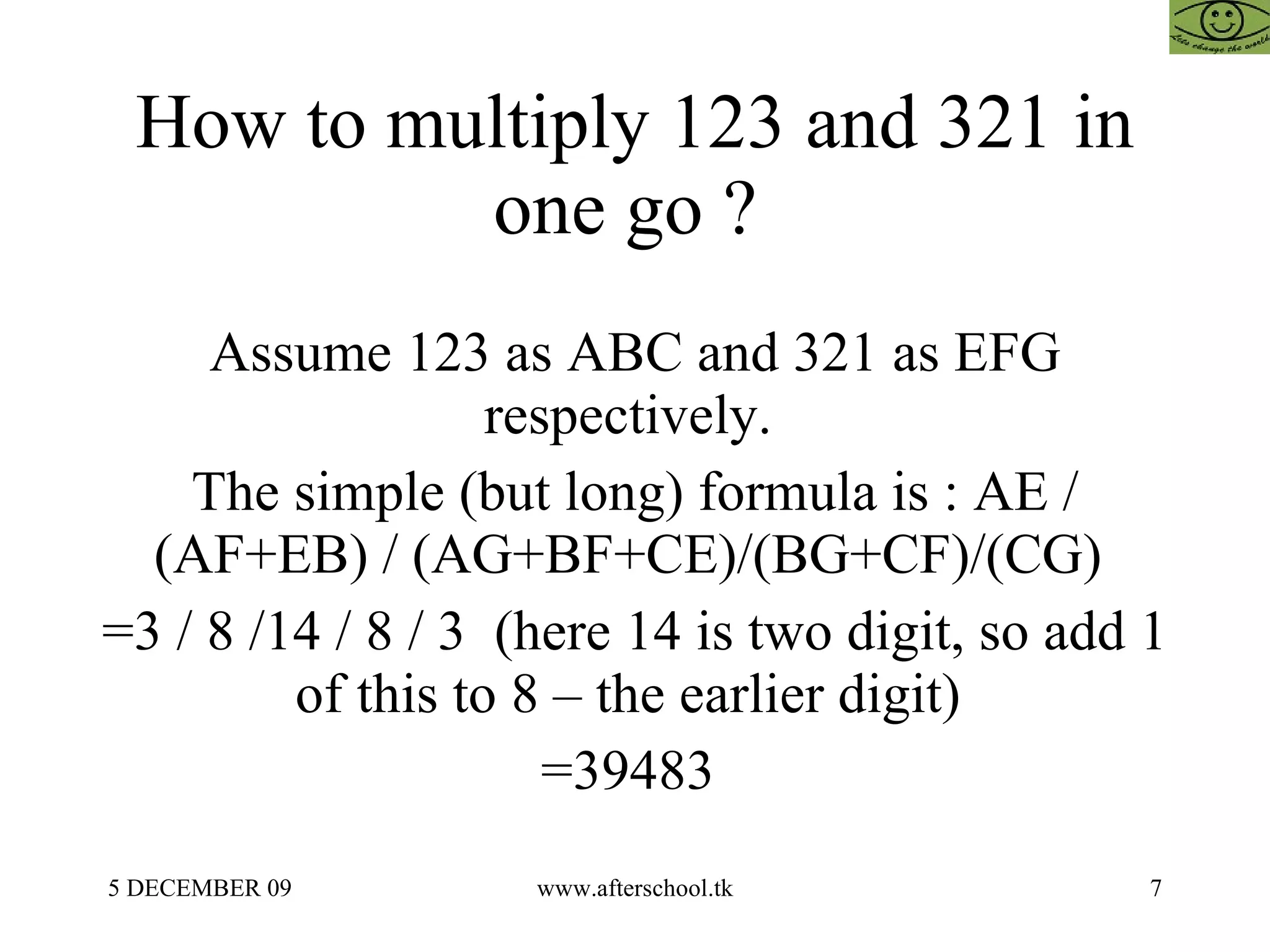 How to multiply 123 and 321 in one go ?  Assume 123 as ABC and 321 as EFG respectively.  The simple (but long) formula is : AE / (AF+EB) / (AG+BF+CE)/(BG+CF)/(CG)  =3 / 8 /14 / 8 / 3  (here 14 is two digit, so add 1 of this to 8 – the earlier digit)  =39483  
