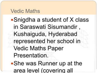 Vedic Maths 
Snigdha a student of X class 
in Saraswati Sisumandir , 
Kushaiguda, Hyderabad 
represented her school in 
Vedic Maths Paper 
Presentation. 
She was Runner up at the 
area level (covering all 
 