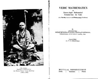 VEDIC MATHEMATICS
OR
Sixteen simple Mathematical
Formulae from the Vedas
(For One-UneAnswers to all Mathematid Problems)
JAGADGURU
SWAMI SRI BHARATI KRSNA TIRTHAJI MAHARAJA,
~ A N K A R ~ C A R Y A
OF OOVARDHANA MATHA, PURI
General Editor
D R . V.S. A G R A W U
1 The Author I
Jagadguru Sai~karicir~a
Sri Bharati K ~ s n a
Tirtha MahBrSjtja
(1884-1960)
M O T I L A L B A N A R S I D A S S
Delhi :: Varanasi :: Patna
I
 