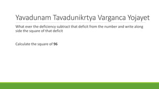 Yavadunam Tavadunikrtya Varganca Yojayet 
What ever the deficiency subtract that deficit from the number and write along 
side the square of that deficit 
Calculate the square of 96 
 
