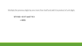 Multiply the previous digits by one more than itself and add it to product of unit digits 
67 X 63 = 6 X 7 and 7 X 3 
= 4221 
 