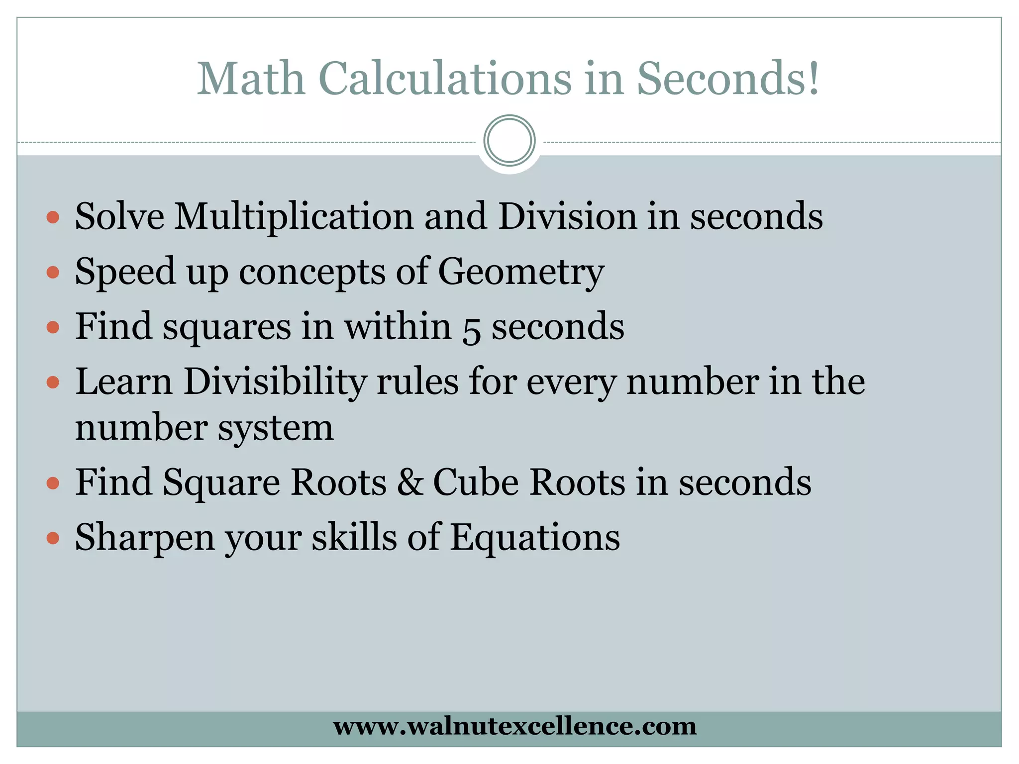 Math Calculations in Seconds!
Solve Multiplication and Division in seconds
Speed up concepts of Geometry
Find squares in within 5 seconds
Learn Divisibility rules for every number in the
number system
Find Square Roots & Cube Roots in seconds
Sharpen your skills of Equations
www.walnutexcellence.com