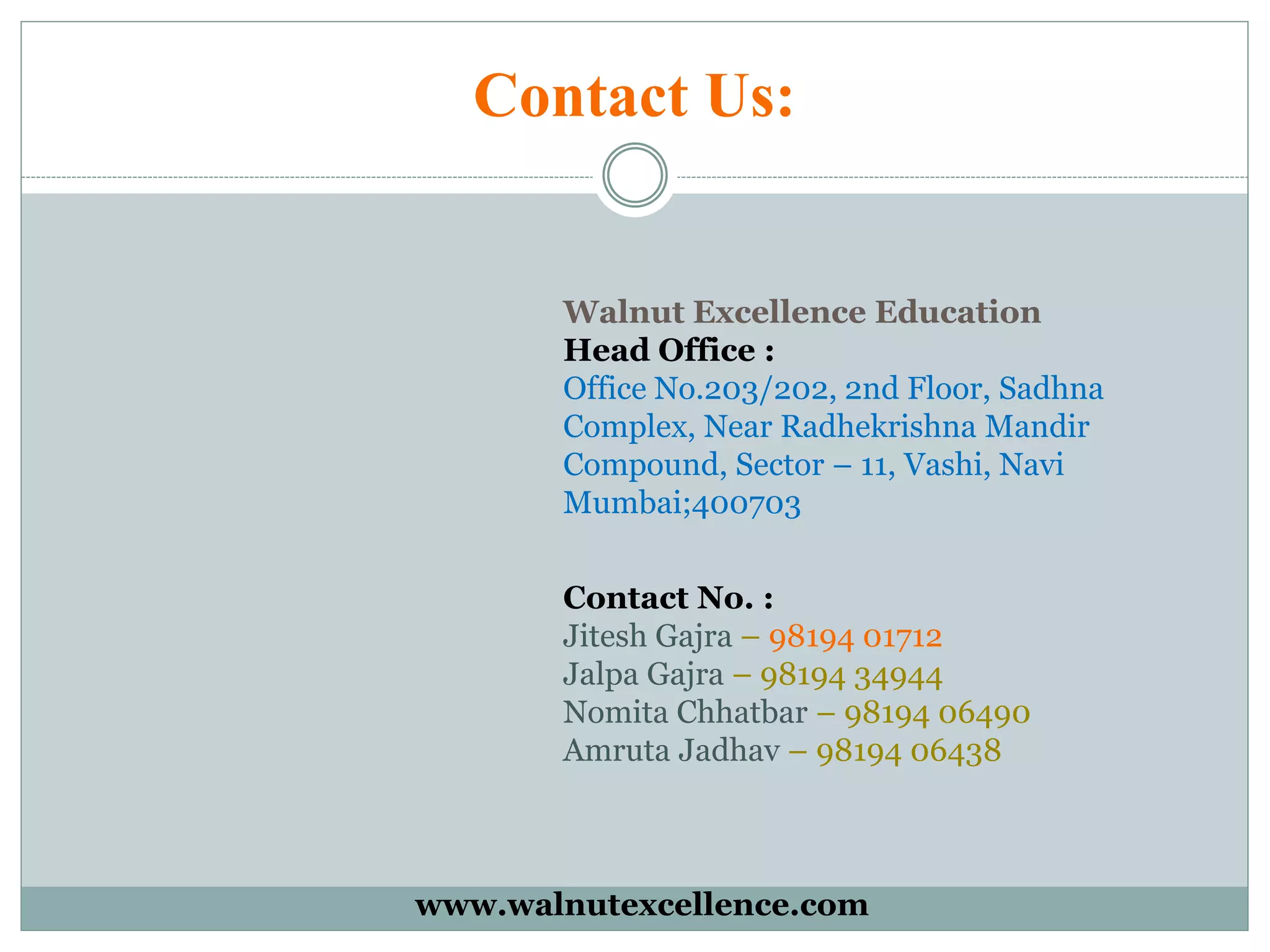 Contact Us:
Walnut Excellence Education
Head Office :
Office No.203/202, 2nd Floor, Sadhna
Complex, Near Radhekrishna Mandir
Compound, Sector – 11, Vashi, Navi
Mumbai;400703
Contact No. :
Jitesh Gajra – 98194 01712
Jalpa Gajra – 98194 34944
Nomita Chhatbar – 98194 06490
Amruta Jadhav – 98194 06438
www.walnutexcellence.com