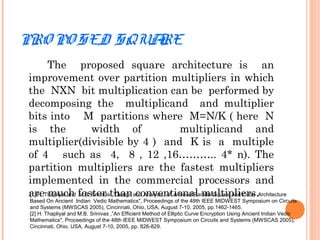 PRO PO SED SQUARE
The proposed square architecture is an
improvement over partition multipliers in which
the NXN bit multiplication can be performed by
decomposing the multiplicand and multiplier
bits into M partitions where M=N/K ( here N
is the width of multiplicand and
multiplier(divisible by 4 ) and K is a multiple
of 4 such as 4, 8 , 12 ,16……….. 4* n). The
partition multipliers are the fastest multipliers
implemented in the commercial processors and
are much faster than conventional multipliers.[1] H. Thapliyal and M.B. Srinivas ,”Design and Analysis of A Novel Parallel Square and Cube Architecture
Based On Ancient Indian Vedic Mathematics", Proceedings of the 48th IEEE MIDWEST Symposium on Circuits
and Systems (MWSCAS 2005), Cincinnati, Ohio, USA, August 7-10, 2005, pp.1462-1465.
[2] H. Thapliyal and M.B. Srinivas ,”An Efficient Method of Elliptic Curve Encryption Using Ancient Indian Vedic
Mathematics", Proceedings of the 48th IEEE MIDWEST Symposium on Circuits and Systems (MWSCAS 2005),
Cincinnati, Ohio, USA, August 7-10, 2005, pp. 826-829.
 