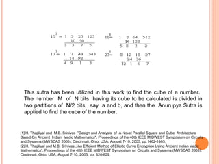 This sutra has been utilized in this work to find the cube of a number.
The number M of N bits having its cube to be calculated is divided in
two partitions of N/2 bits, say a and b, and then the Anurupya Sutra is
applied to find the cube of the number.
[1] H. Thapliyal and M.B. Srinivas ,”Design and Analysis of A Novel Parallel Square and Cube Architecture
Based On Ancient Indian Vedic Mathematics", Proceedings of the 48th IEEE MIDWEST Symposium on Circuits
and Systems (MWSCAS 2005), Cincinnati, Ohio, USA, August 7-10, 2005, pp.1462-1465.
[2] H. Thapliyal and M.B. Srinivas ,”An Efficient Method of Elliptic Curve Encryption Using Ancient Indian Vedic
Mathematics", Proceedings of the 48th IEEE MIDWEST Symposium on Circuits and Systems (MWSCAS 2005),
Cincinnati, Ohio, USA, August 7-10, 2005, pp. 826-829.
 