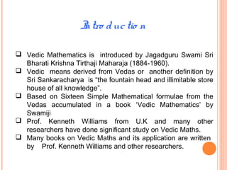 Intro ductio n
 Vedic Mathematics is introduced by Jagadguru Swami Sri
Bharati Krishna Tirthaji Maharaja (1884-1960).
 Vedic means derived from Vedas or another definition by
Sri Sankaracharya is “the fountain head and illimitable store
house of all knowledge”.
 Based on Sixteen Simple Mathematical formulae from the
Vedas accumulated in a book ‘Vedic Mathematics’ by
Swamiji
 Prof. Kenneth Williams from U.K and many other
researchers have done significant study on Vedic Maths.
 Many books on Vedic Maths and its application are written
by Prof. Kenneth Williams and other researchers.
 