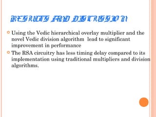 RESULTS AND DISCUSSIO N
 Using the Vedic hierarchical overlay multiplier and the
novel Vedic division algorithm lead to significant
improvement in performance
 The RSA circuitry has less timing delay compared to its
implementation using traditional multipliers and division
algorithms.
 