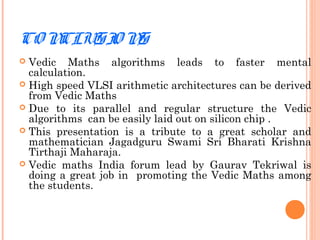 CO NCLUSIO NS
 Vedic Maths algorithms leads to faster mental
calculation.
 High speed VLSI arithmetic architectures can be derived
from Vedic Maths
 Due to its parallel and regular structure the Vedic
algorithms can be easily laid out on silicon chip .
 This presentation is a tribute to a great scholar and
mathematician Jagadguru Swami Sri Bharati Krishna
Tirthaji Maharaja.
 Vedic maths India forum lead by Gaurav Tekriwal is
doing a great job in promoting the Vedic Maths among
the students.
 