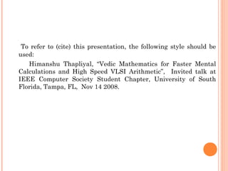 To refer to (cite) this presentation, the following style should be
used:
Himanshu Thapliyal, “Vedic Mathematics for Faster Mental
Calculations and High Speed VLSI Arithmetic”, Invited talk at
IEEE Computer Society Student Chapter, University of South
Florida, Tampa, FL, Nov 14 2008.
 