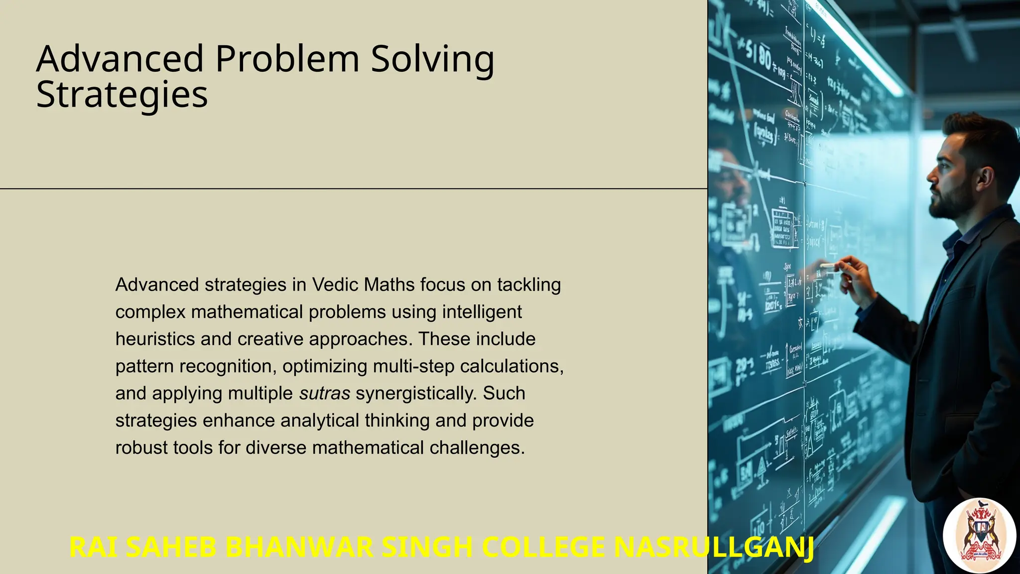 Advanced Problem Solving
Strategies
Advanced strategies in Vedic Maths focus on tackling
complex mathematical problems using intelligent
heuristics and creative approaches. These include
pattern recognition, optimizing multi-step calculations,
and applying multiple sutras synergistically. Such
strategies enhance analytical thinking and provide
robust tools for diverse mathematical challenges.
RAI SAHEB BHANWAR SINGH COLLEGE NASRULLGANJ
 