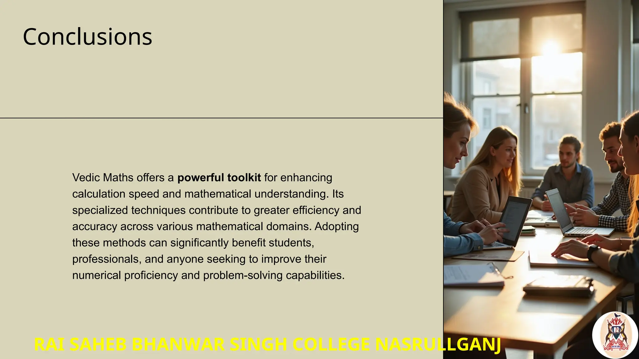 Conclusions
Vedic Maths offers a powerful toolkit for enhancing
calculation speed and mathematical understanding. Its
specialized techniques contribute to greater efficiency and
accuracy across various mathematical domains. Adopting
these methods can significantly benefit students,
professionals, and anyone seeking to improve their
numerical proficiency and problem-solving capabilities.
RAI SAHEB BHANWAR SINGH COLLEGE NASRULLGANJ
 