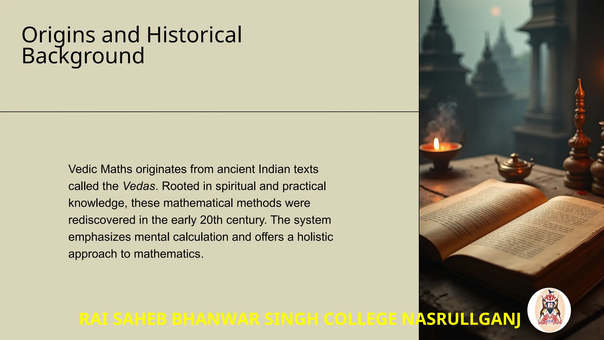 Origins and Historical
Background
Vedic Maths originates from ancient Indian texts
called the Vedas. Rooted in spiritual and practical
knowledge, these mathematical methods were
rediscovered in the early 20th century. The system
emphasizes mental calculation and offers a holistic
approach to mathematics.
RAI SAHEB BHANWAR SINGH COLLEGE NASRULLGANJ
 