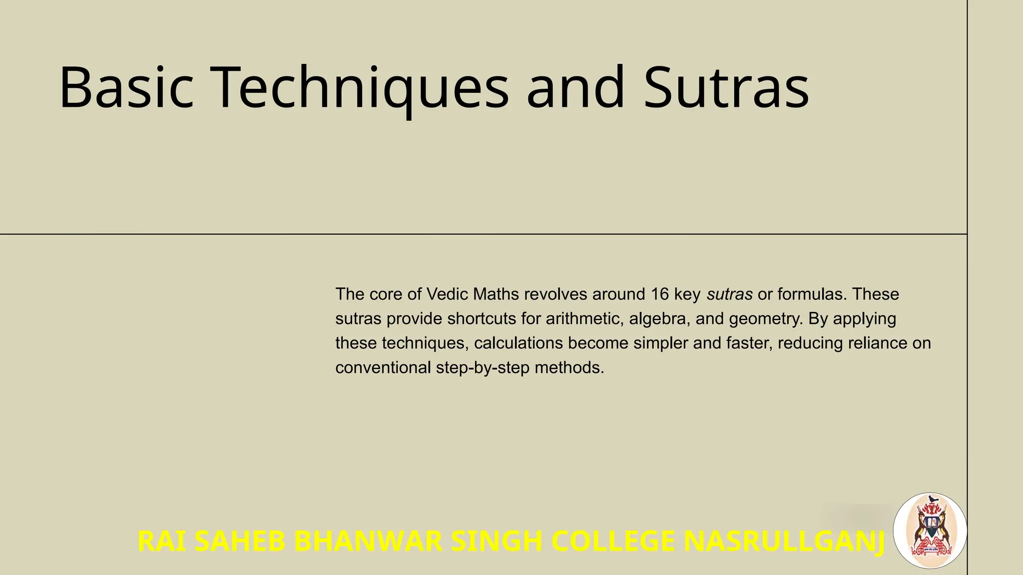 Basic Techniques and Sutras
The core of Vedic Maths revolves around 16 key sutras or formulas. These
sutras provide shortcuts for arithmetic, algebra, and geometry. By applying
these techniques, calculations become simpler and faster, reducing reliance on
conventional step-by-step methods.
RAI SAHEB BHANWAR SINGH COLLEGE NASRULLGANJ
 