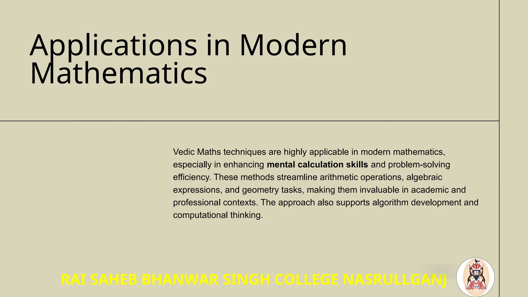 Applications in Modern
Mathematics
Vedic Maths techniques are highly applicable in modern mathematics,
especially in enhancing mental calculation skills and problem-solving
efficiency. These methods streamline arithmetic operations, algebraic
expressions, and geometry tasks, making them invaluable in academic and
professional contexts. The approach also supports algorithm development and
computational thinking.
RAI SAHEB BHANWAR SINGH COLLEGE NASRULLGANJ
 